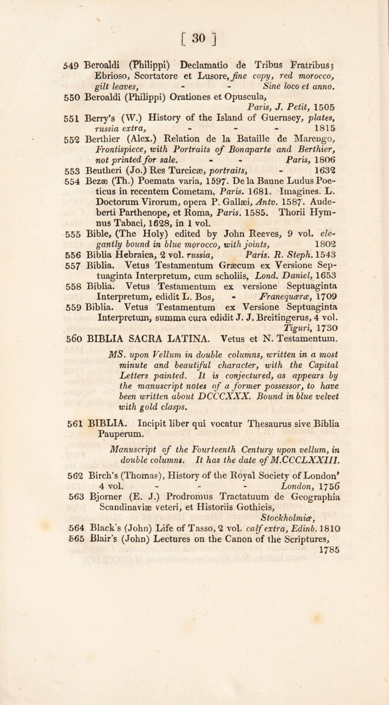 [30] 549 Beroaldi (Philippi) Declamatio de Tribus Fratribuss Ebrioso, Scortatore et Lusore,j^«e copy, red morocco, gilt leaves, - - Sine loco et anno. 550 Beroaldi (Philippi) Orationes et Opuscula, Paris, J. Petit, 1505 551 Berry’s (W.) History of the Island of Guernsey, plates» russia extra, - - - 1815 552 Berthier (Alex.) Relation de la Bataille de Marengo, Frontispiece, with Portraits of Bonaparte and Berthier, not printed for sale. - - Paris, 1806 553 Beutheri (Jo.) Res Turcicee, portraits, - 1632 554 Bezae (Th.) Poemata varia, 1597- DelaBaune LudusPoe- ticus in recentem Cometam, Paris. 1681, Imagines. L. Doctorum Virorum, opera P. Gallaei, Antv. 1587. Aude- berti Parthenope, et Roma, Paris. 15S5. Thorii Hyna- nus Tabaci, 1628, in 1 vol. 555 Bible, (The Holy) edited by John Reeves, 9 vol. ele- gantly bound in blue morocco, with joints, 1802 556 Biblia Hebraica, 2 vol. russia, Paris. R. Steph. 1543 557 Biblia. Vetus Testamentum Graecum ex Versione Sep- tuaginta Interpretum, cum scholiis, Lond. Daniel, 1653 558 Biblia. Vetus Testamentum ex versione Septuaginta Interpretum, edidit L. Bos, - Franecpicerce, 1709 559 Biblia. Vetus Testamentum ex Versione Septuaginta Interpretum, suinma cura edidit J. J. Breitingerus, 4 vol. Tiguri, 1730 5d0 BIBLIA SACRA LATINA. Vetus et N. Testamentum. MS. upon Vellum in double columns, written in a most minute and beautiful character, with the Capital Letters painted. It is conjectured, as appears by the manuscript notes of a former possessor, to have been written about DCCCXXX. Bound in blue velvet with gold clasps. 561 BIBLIA. Incipit liber qui vocatur Thesaurus sive Biblia Pauperum. Manuscript of the Fourteenth Century upon vellum, in double columns. It has the date of M.CCCLXXII1. 562 Birch’s (Thomas), History of the Royal Society of London* 4 vol. - London, 1756 563 Bjorner (E. J.) Prodromus Tractatuum de Geographia Scandinavise veteri, et Historiis Gothicis, Stockholmiee, 564 Black’s (John) Life of Tasso, 2 vol. calf extra, Edinb. 1810 565 Blair’s (John) Lectures on the Canon of the Scriptures, 1785