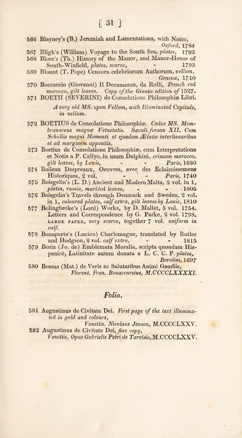 566 Blayney’s (B.) Jeremiah and Lamentations, with Notes, Oxford, 1784 567 Bligh’s (William) Voyage to the South Sea, plates, 1792 568 Blore’s (Th.) History of the Manor, and Manor-House of South-Winfield, plates, scarce, v 1793 569 Blount (T. Pope) Censura celebriorum Authorum, vellum, Geneves, 1710 570 Boccaccio (Giovanni) II Decameron, da Rolli, French red morocco, gilt leaves. Copy of the Giunta edition of 1527* 571 BOETII (SEVERINI) de Consolatione Philosophise Libri. A very old MS. upon Vellum, with Illuminated Capitals, in vellum. 572 BOETIUS de Consolatione Philosophise. Codex MS. Mem~ hranaceus magnee Vetustatis. Sceculi forsan XII. Cum Scholiis magni Momenti et ejusdem AZtatis interlinearibus et ad marginem appositis. 573 Boetius de Consolatione Philosophise, cum Interpretatione et Notis a P. Callyo, in usum Delphini, crimson morocco, gilt leaves, by Lewis, - - Paris, 1680 574 Boileau Despreaux, Oeuvres, avec des Eclaircissemens Historiques, 2 vol. - - Paris, 1740 575 Boisgelin’s (L. D.) Ancient and Modern Malta, 2 vol. in 1, plates, russia, marbled leaves, - - ?1805 576 Boisgelin’s Travels through Denmark and Sweden, 2 vol. in 1, coloured plates, calf extra, gilt leaves by Lewis, 1810 577 Bolingbroke’s (Lord) Works, by D. Mallet, 5 vol. 1754. Letters and Correspondence by G. Parke, 2 vol. 1798, large paper, very scarce, together 7 vol. uniform in calf. 578 Bonaparte’s (Lucien) Charlemagne, translated by Butler and Hodgson, 2 vol. calf extra, - - 1815 579 Boria (Jo. de) Emblemata Moralia, scripta quondam His- panice, Latinitate autem donata a L. C. C. P. plates, Berolini, 1697 580 Bossus (Mat.) de Veris ac Salutaribus Animi Gaudiis, Florent, Fran. Bonaccursius, M.CCCCLXXXXL Folio, 581 Augustinus de Civitate Dei. First page of the text illumina- ted in gold and colours, Venetiis. Nicolaus Jenson, M.CCCCLXXV. 582 Augustinus de Civitate ~De\,jine copy, Venetiis, Opus Gabrielis Petri de Tarvisio, M.CCCCLXXV.
