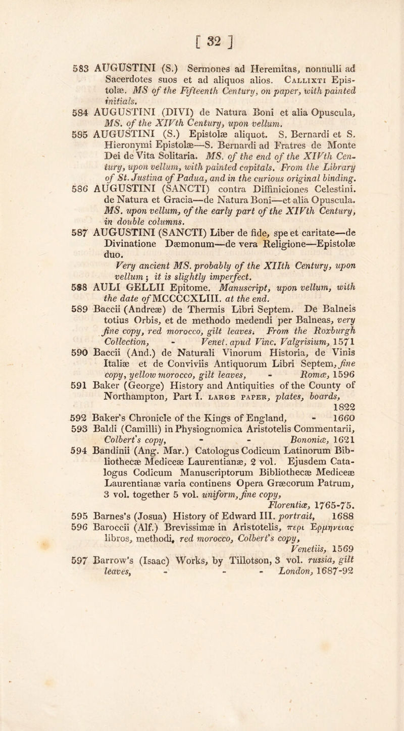 583 AUGUSTINI (S.) Sercnones ad Heremitas, nonnulli ad Sacerdotes suos et ad aliquos alios. Callixti Epis- tolae. MS of the Fifteenth Century, on paper, with painted initials. 584 AUGUSTINI (DIVI) de Natura Horn et alia Opuscula, MS. of the XIVth Century, upon vellum. 585 AUGUSTINI (S.) Epistolae aliquot. S. Bernardi et S. Hieronymi Epistolae—S. Bernardi ad Eratres de Monte Dei deVita Solitaria. MS. of the end of the XIVth Cen- tury, upon vellum, with painted capitals. From the Library of St. Justina of Padua, and in the curious original binding. 586 AUGUSTINI (SANCTI) contra Diffiniciones Celestini. de Natura et Gracia—de Natura Boni—et alia Opuscula. MS. upon vellum, of the early part of the XIVth Century, in double columns. 587 AUGUSTINI (SANCTI) Liber de fide, spe et caritate—de Divinatione Daemonum—de vera Religione—Epistolae duo. Very ancient MS. probably of the Xllth Century, upon vellum; it is slightly imperfect. 5S8 AULI GELLII Epitome. Manuscript, upon vellum, with the date of MCCCCXLIII. at the end. 589 Baccii (Andreae) de Tbermis Libri Septem. De Balneis totius Orbis, et de methodo medendi per Balneas, very fine copy, red morocco, gilt leaves-. From, the Roxburgh Collection, - Venet.apud Vine. Valgrisium, 1571 590 Baccii (And.) de Naturali Vinorum Historia, de Vinis Italiae et de Conviviis Antiquorum Libri Septem, fine copy, yellow morocco, gilt leaves, - Romce, 1596 591 Baker (George) History and Antiquities of the County of Northampton, Part I. large paper, plates, boards, 1822 592 Baker’s Chronicle of the Kings of England, - 1660 593 Baldi (Camilli) inPhysiognomica Aristotelis Commentarii, Colbert's copy, - - Bononice, 1621 594 Bandinii (Ang. Mar.) Catologus Codicum Latinorum Bib- liothecae Mediceae Laurentianas, 2 vol. Ejusdem Cata- logus Codicum Manuscriptorum Bibliothecae Mediceae Laurentianae varia continens Opera Graecorum Patrum, 3 vol. together 5 vol. uniform, fine copy, Flor entice, 1765-75. 595 Barnes’s (Josua) History of Edward III. portrait, 1688 596 Baroccii (Alf.) Brevissimae in Aristotelis, 7rrpt Epjujjvaac fibres, methodi, red morocco, Colbert's copy, Venetiis, 1569 597 Barrow’s (Isaac) Works, by Tillotson, 3 vol. russia, gilt leaves, - - London, 1687-92