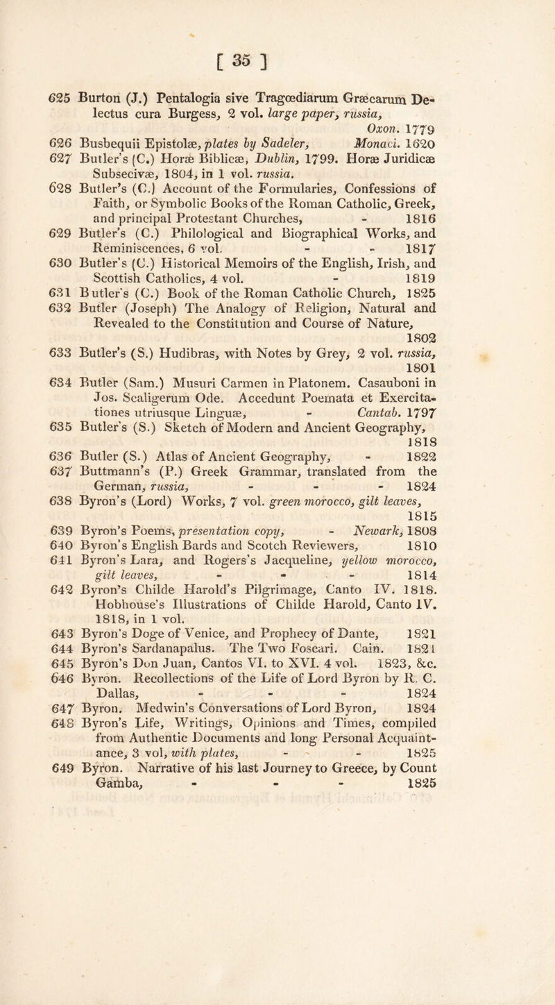 625 Burton (J.) Pentalogia sive Tragoediarum Graecarum De- lectus cura Burgess, 2 vol. large paper, russia, Oxon. 1779 626 Busbequii Epistolse, plates by Sadeler, Monad. 1620 627 Butler’s (C.) Horae Biblicae, Dublin, 1799. Horae Juridical Subsecivae, 1804, in 1 vol. russia. 628 Butler’s (C.) Account of the Formularies, Confessions of Faith, or Symbolic Books of the Roman Catholic, Greek, and principal Protestant Churches, - 1816 629 Butler’s (C.) Philological and Biographical Works, and Reminiscences, 6 vol. - - 1817 630 Butler’s (C.) Historical Memoirs of the English, Irish, and Scottish Catholics, 4 vol. - 1819 631 Butler's (C.) Book of the Roman Catholic Church, 1825 632 Butler (Joseph) The Analogy of Religion, Natural and Revealed to the Constitution and Course of Nature, 1802 633 Butler’s (S.) Hudibras, with Notes by Grey, 2 vol. russia, 1801 634 Butler (Sam.) Musuri Carmen in Platonem. Casauboni in Jos. Scaligerum Ode. Accedunt Poemata et Exercita- tiones utriusque Linguae, - Cantab. 1797 635 Butler’s (S.) Sketch of Modern and Ancient Geography, 1818 636 Butler (S.) Atlas of Ancient Geography, - 1822 637 Buttmann’s (P.) Greek Grammar, translated from the German, russia, - 1824 638 Byron’s (Lord) Works, 7 vol. green morocco, gilt leaves, 1815 639 Byron’s Poems, presentation copy, - Newark, 1808 640 Byron’s English Bards and Scotch Reviewers, 1810 641 Byron’s Lara, and Rogers’s Jacqueline, yellow morocco, gilt leaves, - - - 1814 642 Byron’s Childe Harold’s Pilgrimage, Canto IV. 1818. Hobhouse’s Illustrations of Childe Harold, Canto IV. 1818, in 1 vol. 643 Byron’s Doge of Venice, and Prophecy of Dante, 1821 644 Byron’s Sardanapalus. The Two Foscari. Cain. 1821 645 Byron’s Dun Juan, Cantos VI. to XVI. 4 vol. 1823, &c. 646 Byron. Recollections of the Life of Lord Byron by R. C. Dallas, - 1824 647 Byron. Medwin’s Conversations of Lord Byron, 1824 648 Byron’s Life, Writings, Opinions and Times, compiled from Authentic Documents and long Personal Acquaint- ance, 3 vol, with plates, - - 1825 649 Byron. Narrative of his last Journey to Greece, by Count Gamba, - « 1825