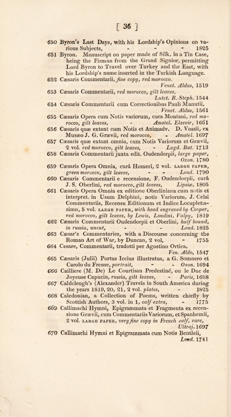 [36] 650 Byron's Last Days, with his Lordship's Opinions on Va- rious Subjects, - - *1825 651 Byron. Manuscript on paper made of Silk, in a Tin Case, being the Firman from the Grand Signior, permitting Lord Byron to Travel over Turkey and the East, with his Lordship’s name inserted in the Turkish Language. 652 Caesaris Commentarii, fine copy, red morocco, Venet. Aldus, 1519 653 Caesaris Commentarii, red morocco, gilt leaves, Lutet. R. Steph. 1544 654 Caesaris Commentarii cum Correctionibus Pauli Manutii, Venet. Aldus, 1561 655 Caesaris Opera cum Notis variorum, cura Montani, red mo* rocco, gilt leaves, - Amstel. Elzevir, 1661 656 Caesaris quae extant cum Notis et Animadv. D. Vossii, ex Musaeo J. G. Graevii, red morocco, - Amstel. 1697 657 Caesaris quae extant omnia, cum Notis Variorum et Graevii, 2 vol. red morocco, gilt leaves, - Lugd. Bat. 1713 658 Caesaris Commentarii juxta edit. Oudendorpii, large paper, Oxon. 1780 659 Caesaris Opera Omnia, curd. Homeri, 2 vol. large paper, green morocco, gilt leaves, - - Lond. 1790 660 Caesaris Commentarii e recensione, F. Oudendorpii, curd J. S. Oberlini, red morocco, gilt leaves, Lipsice, 1805 661 Caesaris Opera Omnia ex editione Oberliniana cum notis et interpret, in Usum Delphini, notis Variorum, J. Celsi Commentariis, Recensu Editionum et Indice Locupletis- simo, 5 vol. large paper, with head engraved by Cooper, red morocco, gilt leaves, by Lewis, Londini, Valpy, 1819 662 Caesaris Commentarii Oudendorpii et Oberlini, half bound, in russia, uncut, - - Lond. 1825 663 Caesar’s Commentaries, with a Discourse concerning the Roman Art of War, by Duncan, 2 vol, - 1755 664 Cesare, Commentarii, tradotti per Agostino Ortica, Ven. Aldo, 1547 665 Caesaris (Julii) Portus Iccius illustratus, a G. Somnero et Carolo du Eresne, portrait, - - Oxon. 1694 666 Cailliere (M. De) Le Courtisan Predestine, ou le Due de Joyeuse Capucin, russia, gilt leaves, - Paris, 1668 667 Caldcleugh’s (Alexander) Travels in South America during the years 1819, 20, 21, 2 vol. plates, - 1825 668 Caledonian, a Collection of Poems, written chiefly by Scottish Authors, 3 vol. in 1, calf extra, - 1775 669 Callimachi Hymni, Epigrammata et Fragmenta ex recen- sione Graevii, cum Commentariis Variorum, etSpanhemii, 2 vol. large paper, very fine copy in French calf, rare, Ultraj. 1697 670 Callimachi Hymni et Epigrammata cum Notis Bentleii, Lond. 1741