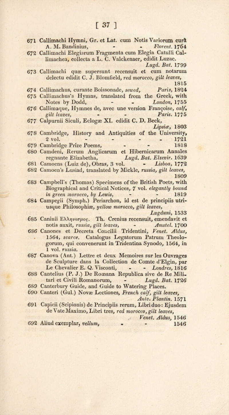 671 Callimachi Hymni, Gr. et Lat. cum Notis Variorum cur& A. M. Bamlinius, - - Florent. 1764 672 Callimachi Elegiarum Fragmenta cum Elegia Catulli Cal- limachea, collecta a L. C. Valckenaer, eclidit Luzac. Lugd. Bat. 1799 673 Callimachi quae supersunt recensuit et cum notarum delectu edidit C. J. Blomfield, red morocco, gilt leaves, 1815 674 Callimachus, curante Boissonade, sewed, Paris, 1824 675 Callimachus’s Hymns, translated from the Greek, with Notes by Dodd, - - London, 1755 676 Callimaque, Hymnes de, avec une version Fran^oise, calf, gilt leaves, - - Paris. 1775 677 Calpurnii Siculi, Eclogae XI. edidit C. D. Beck, Lipsice, 1803 678 Cambridge, History and Antiquities of the University, 2 vol. - - 1721 679 Cambridge Prize Poems, - - 1818 680 Camdeni, Rerum Anglicarum et Hibernicarum Annales regnante Elizabetha, Lugd, Bat. Elzevir. 1639 681 Camoens (Luiz de), Obras, 3 vol. - Lisboa, 1772 682 Camoen’s Lusiad, translated by Mickle, russia, gilt leaves, 1809 683 Campbell’s (Thomas) Specimens of the British Poets, with Biographical and Critical Notices, 7 vol. elegantly bound in green morocco, by Lewis, - - 1819 684 Campegii (Symph.) Periarchon, id est de principiis utri- usque Philosophise, yellow morocco, gilt leaves, Lugduni, 1533 685 Caninii EWrivurpoQ. Th. Crenius recensuit, emendavit et notis auxit, russia, gilt leaves, - Amstel. 1700 6S6 Canones et Decreta Concilii Tridentini, Venet. Aldus, 1564, scarce. Catalogus Legatorum Patrum Theolo- gorum, qui convenerunt in Tridentina Synodo, 1564, in 1 vol. russia. 687 Canova (Ant.) Lettre et deux Memoires sur les Ouvrages de Sculpture dans la Collection de Comte d’Elgin, par Le Chevalier E. Q. Visconti, - - Londres, 1816 688 Cantelius (P. J.) De Romana Republica sive de Re Mili- tari et Civili Romanorum, - Lugd. Bat. 1726 689 Canterbury Guide, and Guide to Watering Places. 690 Canteri (Gul.) Novae Lectiones, French palf, gilt leaves, Antv. Plantin. 1571 691 Capicii (Scipionis) de Principiis rerum, Libriduo: Ejusdem de Vate Maximo, Libri tres, red morocco, gilt leaves, Venet. Aldus, 1546 1546 692 Aliud exemplar, vellum,