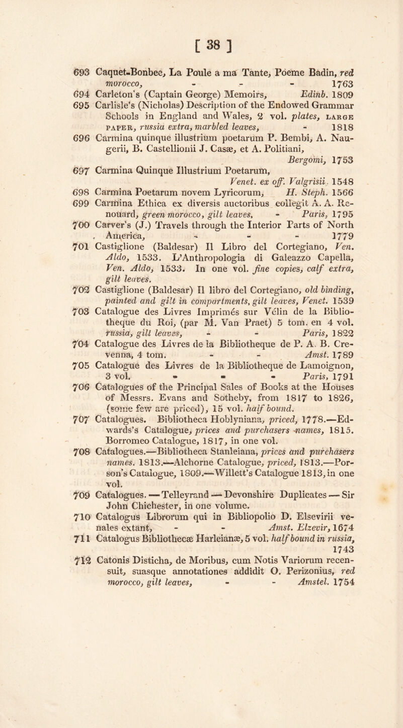 [38] 693 Caquet-Bonbee, La Poule a ma Tante, Poeme Badin, red morocco, - 1763 694 Carleton’s (Captain George) Memoirs, Edinb. 1809 695 Carlisle’s (Nicholas) Description of the Endowed Grammar Schools in England and Wales, 2 vol. plates, large paper, russia extra, marbled leaves, - 1818 696 Carmina quinque illustrium poetarum P. Bembi, A. Nau- gerii, B. Castellionii J. Casse, et A. Politiani, Bergomi, 1753 697 Carmina Quinque Illustrium Poetarum, Venet. ex off. Valgrisii, 1548 698 Carmina Poetarum novem Lyricorum, H. Steph. 1566 699 Carmina Ethica ex diversis auctoribus collegit A. A. Re- nouard, green morocco, gilt leaves, - Paris, 1795 700 Carver’s (J.) Travels through the Interior Parts of North , America, - 1779 701 Castiglione (Baldesar) II Libro del Cortegiano, Ven. Aldo, 1533. L’Anthropologia di Galeazzo Capella, Ven. Aldo, 1533. In one vol. fine copies, calf extra, gilt leaves. 702 Castiglione (Baldesar) II libro del Cortegiano, old binding, painted and gilt in compartments, gilt leaves, Venet. 1539 703 Catalogue des Livres Imprimes sur Velin de la Bi'blio- theque chi Roi, (par M. Van Praet) 5 tom. en 4 vol. russia, gilt leaves, - - Paris, 1822 704 Catalogue des Livres de la Bibliotheque de P. A. B. Cre- venna, 4 tom. - - Amst. 1789 705 Catalogue des Livres de la Bibliotheque de Lamoignon, 3 vol. • • • Paris, 1791 706 Catalogues of the Principal Sales of Books at the Houses of Messrs. Evans and Sotheby, from 1817 to 1826, (some few are priced), 15 vol. half bound. 707 Catalogues. Bibliotheca Hoblyniana, priced, 1778.—-Ed- wards’s Catalogue, prices and purchasers 'names, 1815. Borromeo Catalogue, 1817, in one vol. 70S Catalogues.—-Bibliotheca Stanleiana, prices and purchasers names. 1813.—Alchorne Catalogue, priced, 1813.—-Por- son’s Catalogue, 1809.—Willett’s Catalogue 1813, in one vol. 709 Catalogues. — Telleyrand — Devonshire Duplicates — Sir John Chichester, in one volume. 710 Catalogus Librorum qui in Bibliopolio D. Elsevirii ve- nales extant, - - Amst. Elzevir, 1674 711 Catalogus Bibliothecae Harleianse, 5 vol. half bound in russia, 1743 7T2 Catonis Disticha, de Moribus, cum Notis Variorum recen- suit, suasque annotationes addidit O. Perizonius, red