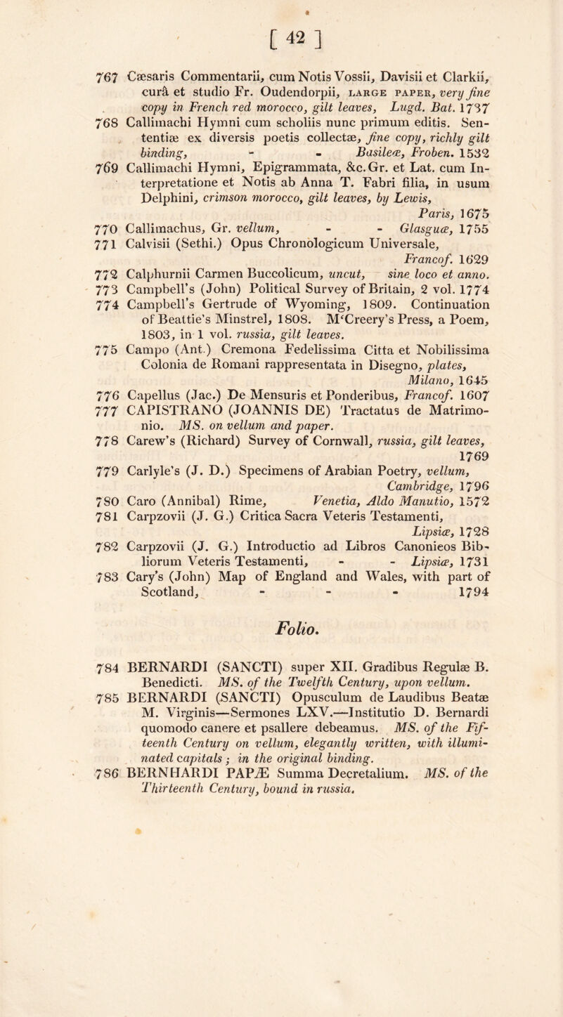 [42] 767 Caesaris Commentarii, cum Notis Vossii, Davisii et Clarkh, curli et studio Fr. Oudendorpii, large paper, very fine copy in French red morocco, gilt leaves, Lugd. Bat. 1737 768 Calliinachi Hymni cum scholiis nunc primum editis. Sen- tential ex diversis poetis collectae, fine copy, richly gilt binding, - - Basilece, Froben. 1532 769 Callimachi Hymni, Epigrammata, &c.Gr. et Lat. cum In- terpretatione et Notis ab Anna T. Fabri filia, in usum Delphini, crimson morocco, gilt leaves, by Lewis, Paris, 1675 770 Callimachus, Gr. vellum, - - Glasguce, 1755 771 Calvisii (Sethi.) Opus Chronologicum Universale, Francof. 1629 772 Calphurnii Carmen Buccolicum, uncut, sine loco et anno. 773 Campbell’s (John) Political Survey of Britain, 2 vol. 1774 774 Campbell’s Gertrude of Wyoming, 1809. Continuation of Beattie’s Minstrel, 1808. M‘Creery’s Press, a Poem, 1803, in 1 vol. russia, gilt leaves. 775 Campo (Ant.) Cremona Fedelissima Citta et Nobilissima Colonia de Romani rappresentata in Disegno, plates, Milano, 1645 776 Capellus (Jac.) De Mensuris et Ponderibus, Francof. 1607 777 CAPISTRANO (JOANNIS DE) Tractatus de Matrimo- nio. MS. on vellum and paper. 778 Carew’s (Richard) Survey of Cornwall, russia, gilt leaves, 1769 779 Carlyle’s (J. D.) Specimens of Arabian Poetry, vellum, Cambridge, 1796 780 Caro (Annibal) Rime, Venetia, Aldo Manutio, 1572 781 Carpzovii (J. G.) Critica Sacra Veteris Testamenti, Lipsice, 1728 782 Carpzovii (J. G.) Introductio ad Libros Canonieos Bib- liorum Veteris Testamenti, - - Lipsice, 1731 783 Cary’s (John) Map of England and Wales, with part of Scotland, - 1794 Folio. 784 BERNARDI (SANCTI) super XII. Gradibus Regulag B. Benedicti. MS. of the Twelfth Century, upon vellum. 785 BERNARDI (SANCTI) Opusculum de Laudibus Beatae M. Virginis—Sermones LXV.—Institutio D. Bernardi quomodo canere et psallere debeamus. MS. of the Fif- teenth Century on vellum, elegantly written, with illumi- nated capitals ; in the original binding. 786 BERNHARDI PAPiE Summa Decretalium. MS. of the Thirteenth Century, bound in russia.