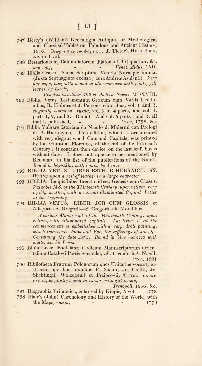 787 Berry’s (William) Genealogia Antiqua, or Mythological and Classical Tables on Fabulous and Ancient History, 1816. Qewprjfxa ev no fappiry. T. Tickle’s Horn Book, &c. in 1 vol. 788 Bessarionis in Calumniatorem Platonis Libri quatuor, &c. fine copy, - - Venet. Aldus, 1516 789 Biblia Graeca. Sacrae Scripturae Veteris Novaeque omnia. (Juxta Septuaginta excusa 3 cura Andreae Asulani.) Very fine copy, elegantly bound in blue morocco with joints, gilt leaves, by Lewis, Venetiis in cedibus Aldi et Andrew Soceri, MDXVIII. 790 Biblia. Vetus Testamentum Graecum cum Variis Lectio- nibus, R. Holmes et J. Parsons editoribus, vol. 1 and 2, elegantly bound in russia, vol. 3 in 4 parts, and vol. 4, parts 1, 2, and 3. Daniel. And vol. 5 parts 1 and 2, all that is published, - - Oxon, 1798, &c. 791 Biblia Vulgare Istoriata da Nicolo di Malermi con Prologi di B. Hieronymo. This edition, which is ornamented with very elegant wood Cuts and Capitals, was printed by the Giunti at Florence, at the end of the Fifteenth Century j it contains their device on the last leaf, but is without date. It does not appear to be mentioned by Renouard in his list of the publications of the Giunti. Bound in hog-skin, with joints, by Lewis. 792 BIBLIA VETUS. LIBER ESTHER HEBRAICE. MS. Written upon a roll of leather in a large character. 793 BIBLIA. Incipit Liber Bresith, id est. Genesis cum Glossis. Valuable MS. of the Thirteenth Century, upon vellum, very legibly written, with a curious illuminated Capital Letter at the beginning. 794 BIBLIA VETUS. LIBER JOB CUM GLOSSIS et Allegoriis S. Gregorii—S. Gregorius in Moralibus. A curious Manuscript of the Fourteenth Century, upon vellum, with illuminated capitals. The letter V at the commencement is embellished with a very droll painting, which represents Adam and Eve, the sufferings of Job, #c. Containing the date 1375. Bound in blue morocco with joints, 8>c. by Lewis. 795 Bibliothecae Bodleianae Codicum Manuscriptorum Orien- talium Catalogi Partis Secundae, vdl. 1, confecit A. Nicoll, Oxon. 1821 796 Bibliotheca Fratrum Polonorum quos Unitarios vocant, in- structa operibus omnibus F. Socini, Jo. Crellii, Jo. Slichtingii, Wolzogenii et Przipcovii, 7 vol. large paper, elegantly bound in russia, with gilt leaves, lrenopoli, 1656, &c. 797 Biographia Britannica, enlarged by Kippis, 5 vol. 1778 798 Blair’s (John) Chronology and History of the World, with the Maps, russia, - - 1779