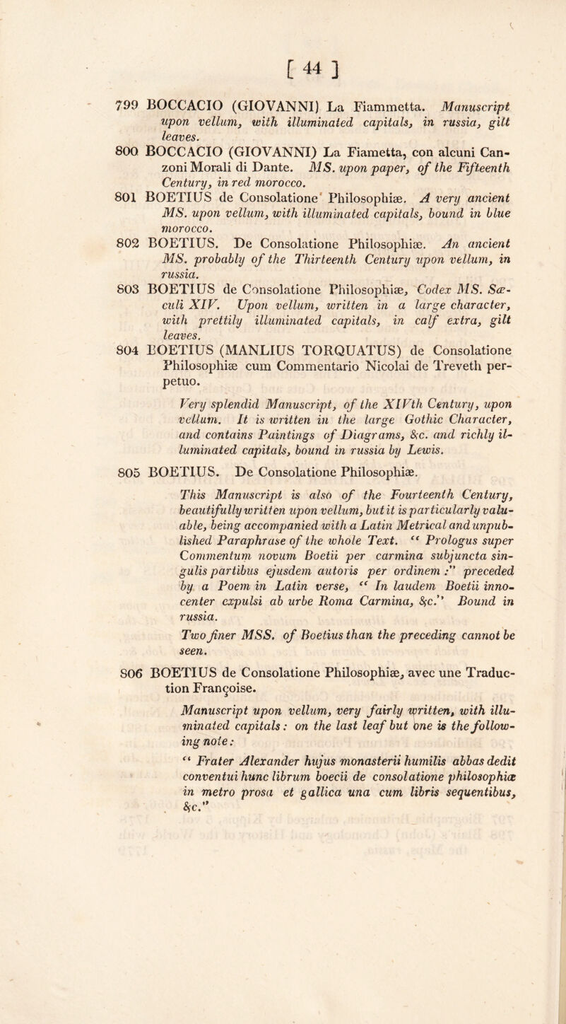 799 BOCCACIO (GIOVANNI) La Fiammetta. Manuscript upon vellum, with illuminated capitals, in russia, gilt leaves. 800 BOCCACIO (GIOVANNI) La Fiametta, con alcuni Can- zoniMorali di Dante. MS. upon paper, of the Fifteenth Century, in red morocco. 801 BOETIUS de Consolatione Philosophise. A very ancient MS. upon vellum, with illuminated capitals, bound in blue morocco. 802 BOETIUS. De Consolatione Philosophise. An ancient MS. probably of the Thirteenth Century upon vellum, in russia. 803 BOETIUS de Consolatione Philosophise, Codex MS. See- culi XIV. Upon vellum, written in a large character, with prettily illuminated capitals, in calf extra, gilt leaves. 804 BOETIUS (MANLIUS TORQUATUS) de Consolatione Philosophise cum Commentario Nicolai de Treveth per- petuo. Very splendid Manuscript, of the XIVth Century, upon vellum. It is written in the large Gothic Character, and contains Paintings of Diagrams, &c. and richly il- luminated capitals, bound in russia by Lewis. 805 BOETIUS. De Consolatione Philosophise. This Manuscript is also of the Fourteenth Century, beautifully written upon vellum, but it is particularly valu- able, being accompanied with a Latin Metrical and unpub- lished Paraphrase of the whole Text. (t Prologus super Commentum novum Boetii per carmina subjuncta sin- gulis part ibus ejusdem autoris per ordinem preceded by a Poem in Latin verse, “ In laudem Boetii inno- center expulsi ab urbe Roma Carmina, $c.’’ Bound in russia. Two finer MSS. of Boetius than the preceding cannot be seen. SO6 BOETIUS de Consolatione Philosophise., avec une Traduc- tion Fran^oise. Manuscript upon vellum, very fairly written, with illu- minated capitals: on the last leaf but One is the follow- ing note; “ Frater Alexander hujus monasterii humilis abbas dedit conventui hunc librum boecii de consolatione philosophies in metro prosa et gallica una cum libris sequentibus, W