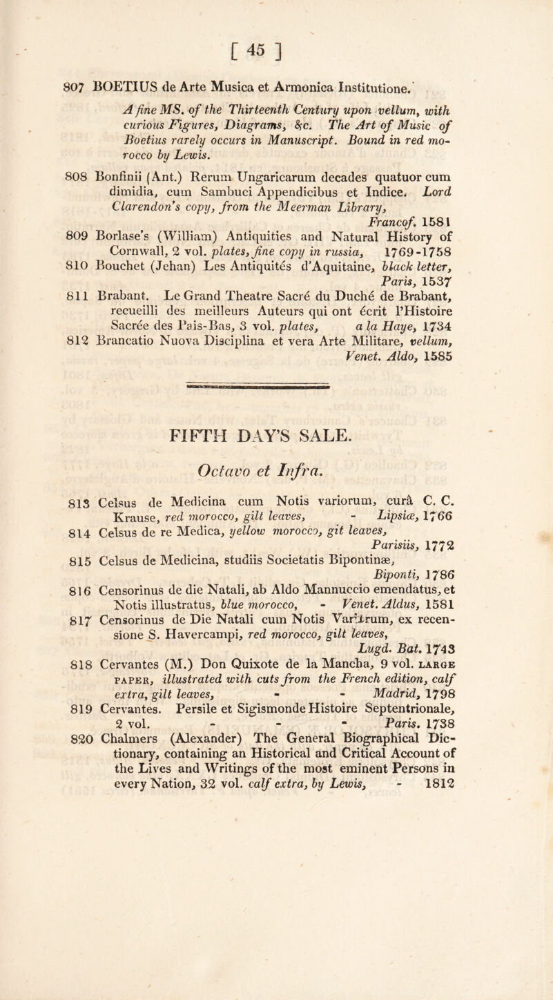 [45 ] 807 BOETIUS de Arte Musica et Armonica Institutione. A fine MS. of the Thirteenth Century upon vellum, with curious Fig ures, Diagrams, $c. The Art of Music of Boetius rarely occurs in Manuscript. Bound in red mo- rocco by Lewis. 808 Bonfinii (Ant.) Rerum Ungaricarum decades quatuor cum dimidia, cum Sambuci Appendicibus et Indice. Lord Clarendon’s copy, from the Meerman Library, Francof. 1581 809 Borlase’s (William) Antiquities and Natural History of Cornwall, 2 vol. plates, fine copy in russia, 1769-1758 810 Bouchet (Jehan) Les Antiquites d’Aquitaine, black letter, Paris, 1537 811 Brabant. Le Grand Theatre Sacre du Duche de Brabant, recueilli des meilleurs Auteurs qui ont £crit l’Histoire Sacree des Pais-Bas, 3 vol. plates, a la Haye, 1734 812 Brancatio Nuova Discipiina et vera Arte Militare, vellum, Venet. Aldo, 15S5 FIFTH DAY’S SALE. Octavo et Infra. 813 Celsus de Medicina cum Notis variorum, cur& C. C. Krause, red morocco, gilt leaves, - Lipsice, 1766 814 Celsus de re Medica, yellow morocco, git leaves, Parisiis, 1772 815 Celsus de Medicina, studiis Societatis Bipontinae, Biponti, 1786 816 Censorinus de die Natali, ab Aldo Mannuccio emendatus,et Notis illustratus, blue morocco, - Venet. Aldus, 1581 817 Censorinus de Die Natali cum Notis Var.Xrum, ex recen- sione S. Havercampi, red morocco, gilt leaves, Lugd. Bat. 1743 818 Cervantes (M.) Don Quixote de la Mancha, 9 vol. large paper, illustrated with cuts from the French edition, calf extra, gilt leaves, - - Madrid, 1798 819 Cervantes. Persile et Sigismonde Histoire Septentrionale, 2 vol. - - - Paris. 1738 820 Chalmers (Alexander) The General Biographical Dic- tionary, containing an Historical and Critical Account of the Lives and Writings of the most eminent Persons in every Nation, 32 vol. calf extra, by Lewis, - 1812