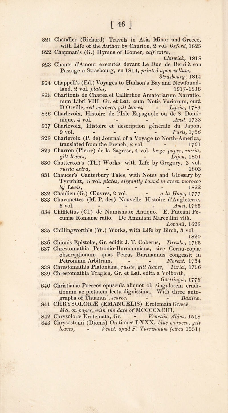 [46] 821 Chandler (Richard) Travels in Asia Minor and Greece, with Life of the Author by Churton, 2 vol. Oxford, 1825 822 Chapman’s (G.) Hymns of Homer, calf extra, Chiswick, 1818 823 Chants d’Amour executes devant Le Due de Berri h son Passage a Strasbourg, en 1814, printed upon vellum, Strasbourg, 1814 824 Chappell’s (Ed.) Voyages to Hudson’s Bay and Newfound- land, 2 vol. plates, - - 1817-1818 825 Charitonis de Chaerea et Callirrhoe Amatoriarum Narratio- num Libri VIII. Gr. et Lat. cum Notis Variorum, cur& D’Orville, red morocco, gilt leaves, - Lipsicc, 1783 826 Charlevoix, Histoire de l’lsle Espagnole ou de S. Domi- nique, 4 vol. - - Amst. 1733 827 Charlevoix, Histoire et description g^nerale du Japon, 9 vol. - Paris, 1736 828 Charlevoix (P. de) Journal of a Voyage to North-America, translated from the French, 2 vol. - 1761 829 Charron (Pierre) de la Sagesse, 4 vol. large paper, russia, gilt leaves, - - Dijon, 1801 S30 Chatterton’s (Th.) Works, with Life by Gregory, 3 vol. russia extra, - 1803 831 Chaucer’s Canterbury Tales, with Notes and Glossary by Tyrwhitt, 5 vol. plates, elegantly bound in green morocco by Lewis, - 1822 832 Chaulieu (G.) QEuvres, 2 vol. - a la Haye, 1777 833 Chavanettes (M. P. des) Nouvelle Histoire d’Angleterre, 6 vol. - Amst. 1765 834 Chiffletius (Cl.) de Numismate Antiquo. E. Puteani Pe- cuniae Romanae ratio. De Ammiani Marcellini vita, Lovanii, 1628 835 Chillingworth’s (W.) Works, with Life by Birch, 3 vol. 1820 836 Chionis Epistolae, Gr. edidit J. T. Coberus, Dresdce, 1765 837 Chrestomathia Petronio-Burmanniana, sive Cornu-copiae observationum quas Petrus Burmannus congessit in Petronium Arbitrum, - - Florent. 1734 838 Chrestomathia Platoniana, russia, gilt leaves, Turici, 1756 839 Chrestomathia Tragica, Gr. et Lat. edita a Volborth, Goettingce, 1776 840 Cliristianae Poeseos opuscula aliquot ob singularem erudi- tionum ac pietatem lectu dignissima. With three auto- graphs of Thuanus’, scarce, - - Basilece. 841 CHRYSOLORiE (EMANUELIS) Erotemata Graec&. MS. on paper, with the date of MCCCCXCIII. 842 Chrysolorae Erotemata, Gr. - Veneiiis, Aldus, 1518 843 Chrysostomi (Dionis) Orationes LXXX. blue morocco, gilt leaves, - Venet. apud F. Turrisanum (circa 1551) i