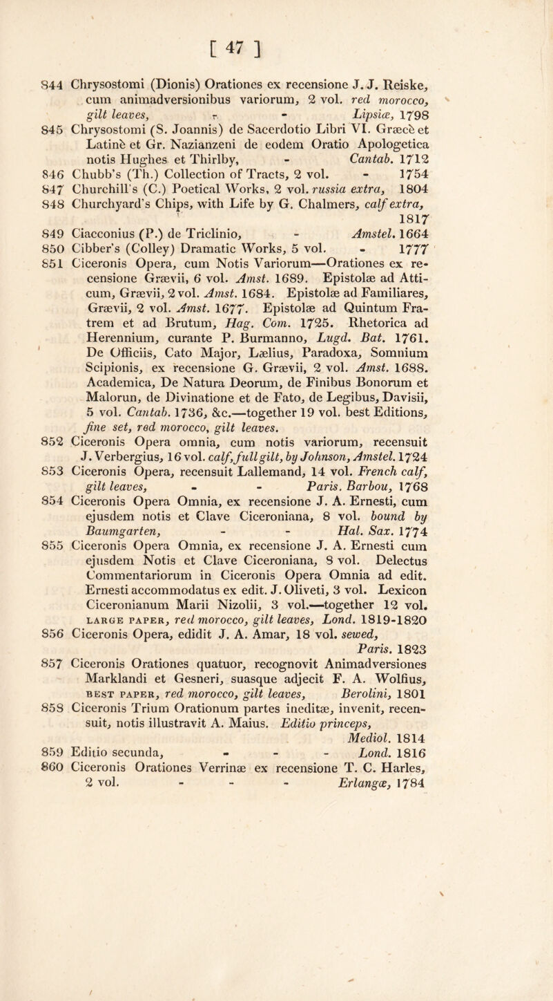 844 Chrysostomi (Dionis) Orationes ex recensione J. J. Reiske, cum animadversionibus variorum, 2 vol. red morocco, gilt leaves, r - Lipsice, 1798 845 Chrysostomi (S. Joannis) de Sacerdotio Libri VI. Grsecbet Latinb et Gr. Nazianzeni de eodem Oratio Apologetica notis Hughes et Thirlby, - Cantab. 1712 846 Chubb’s (Th.) Collection of Tracts, 2 vol. - 1754 847 Churchill’s (C.) Poetical Works, 2 vol. russia extra, 1804 848 Churchyard’s Chips, with Life by G. Chalmers, calf extra, 1817 849 Ciacconius (P.) de Triclinio, - Amstel. 1664 850 Cibber’s (Colley) Dramatic Works, 5 vol. - 1777 851 Ciceronis Opera, cum Notis Variorum—Orationes ex re- censione Graevii, 6 vol. Amst. 1689. Epistolae ad Atti- cum, Graevii, 2 vol. Amst. 1684. Epistolae ad Familiares, Graevii, 2 vol. Amst. 1677* Epistolae ad Quintum Fra- trem et ad Brutum, Hag. Com. 1725. Rhetorica ad Herennium, curante P. Burmanno, Lugd. Bat. 1761. De Officiis, Cato Major, Laelius, Paradoxa, Somnium Scipionis, ex recensione G. Graevii, 2 vol. Amst. 1688. Academica, De Natura Deorum, de Finibus Bonorum et Malorun, de Divinatione et de Fato, de Legibus, Davisii, 5 vol. Cantab. 1756, &c.—together 19 vol. best Editions, fine set, red morocco, gilt leaves. 852 Ciceronis Opera omnia, cum notis variorum, recensuit J. Verbergius, 16 vol. calf, full gilt, by Johnson, Amstel. 1724 S53 Ciceronis Opera, recensuit Lallemand, 14 vol. French calf, gilt leaves, - - Paris. Barbou, 1768 854 Ciceronis Opera Omnia, ex recensione J. A. Ernesti, cum ejusdem notis et Clave Ciceroniana, 8 vol. bound by Baumgarten, - - Hal. Sax. 1774 855 Ciceronis Opera Omnia, ex recensione J. A. Ernesti cum ejusdem Notis et Clave Ciceroniana, 8 vol. Delectus Commentariorum in Ciceronis Opera Omnia ad edit. Ernesti accommodatus ex edit. J. Oliveti, 3 vol. Lexicon Ciceronianum Marii Nizolii, 3 vol.—-together 12 vol. large paper, red morocco, gilt leaves, Lond. 1819-1820 S56 Ciceronis Opera, edidit J. A. Amar, 18 vol. sewed, Paris. 1823 857 Ciceronis Orationes quatuor, recognovit Animadversiones Marklandi et Gesneri, suasque adjecit F. A. Wolfius, best paper, red morocco, gilt leaves, Berolini, 1801 858 Ciceronis Trium Orationum partes ineditse, invenit, recen- suit, notis illustravit A. Maius. Editio princeps, Mediol. 1814 859 Editio secunda, - Lond. 1816 860 Ciceronis Orationes Verrinae ex recensione T. C. Harles, 2 vol. - Erlangce, 1784 \ /