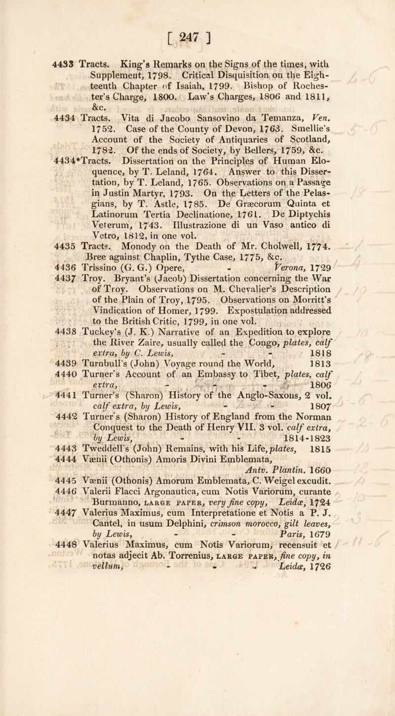 4433 Tracts. King’s Remarks on the Signs of the times, with Supplement, 1793. Critical Disquisition on the Eigh- teenth Chapter of Isaiah, 1799. Bishop of Roches- ter’s Charge, 1800. Law’s Charges, 1806 and 1811, &c. 4434 Tracts. Vita di Jacobo Sansovino da Temanza, Fen. 1752. Case of the County of Devon, 1763. Smellie’s Account of the Society of Antiquaries of Scotland, 1782. Of the ends of Society, by Bellers, 1759, &e. 4434*Tracts. Dissertation on the Principles of Human Elo- quence, by T, Leland, 1764. Answer to this Disser- tation, by T. Leland, 1765. Observations on a Passage in Justin Martyr, 1793. On the Letters of the Pelas- gians, by T. Astle, 1785. De Graecorum Quinta et Latinorum Tertia Deelinatione, 176 L. De Diptychis Veterum, 1743. Illustrazione di un Vaso antico di Vetro, 1812, in one vol. 4435 Tracts. Monody on the Death of Mr. 0hdwell, 1774. Bree against Chaplin, Tythe Case, 1775, &c. 4436 Trissino (G. G.) Opere, - Verona, 1729 4437 Troy. Bryant’s (Jacob) Dissertation concerning the War of Troy. Observations on M. Chevalier’s Description of the Plain of Troy, 1795. Observations on Morritt’s Vindication of Homer, 1799. Expostulation addressed to the British Critic, 1799, in one vol. 4438 Tuckey’s (J. K.) Narrative of an Expedition to explore the River Zaire, usually called the Congo, plates, calf extra, by C. Lewis, - - 1818 4439 Turnbull's (John) Voyage round the World, 1813 4440 Turner’s Account of an Embassy to Tibet, plates, calf extra, - - - 1806 4441 Turner’s (Sharon) History of the Anglo-Saxons, 2 vol. calf extra, by Lewis, - - 1807 4442 Turner's (Sharon) History of England from the Norman Conquest to the Death of Henry VII. 3 vol. calf extra, by Lewis, - - 1814-1823 4443 Tweddell s (John) Remains, with his lAfe,plates, 1815 4444 Vaenii (Othonis) Amoris Divini Emblemata, Antv. Plantin. 1660 • • 4445 Vaenii (Othonis) Amorum Emblemata, C. Weigelexcudit. 4446 Valerii Flacci Argonautica, cum Notis Variorum, curante Burmanno, large paper, very fine copy, Leidce, 1724 4447 Valerius Maximus, cum Interpretatione et Notis a P. J. Cantel, in usum Delphini, crimson morocco, gilt leaves, by Lewis, y - Paris, 1679 4448 Valerius Maximus, cum Notis Variorum, recensuit et notas adjecit Ab. Torrenius, large paper, fine copy, in vellum, - . Leidce, 1726