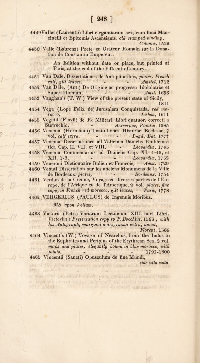 % 4449Vallae (Laurentii) Libri elegantiarum sex, cum lima Man- cinelli et Epitomis Ascensianis, old stamped binding, Colonics, 1522 4450 Valle (Laurenz) Poete et Orateur Romain sur la Dona- tion de Constantin Empereur. An Edition without date or place, but printed at Paris, at the end of the Fifteenth Century. 4451 Van Dale, Dissertationes de Antiquitatibus, plates, French calf, gilt leaves, - - Amstel. 1712 4452 Van Dale, (Ant.) De Origine ac progressu Idololatriae et Superstitionum, - - Amst. 1696 4453 Vaughan’s (T. W.) View of the present state of Sicily, x 1811 4454 Vega (Lope Felix de) Jerusalem Conquistada, red mo- rocco, - - - Lisboa, 1611 4455 Vegetii (Flavii) de Re Militari, Libri quatuor, correcti a Stewechio, - Antverpice, Plantin. 1585 4456 Venema (Hermanni) Institutiones Historise Ecclesiae, 7 vol. calf extra, - - Lugd. Bat. 1777 4457 Venema Dissertationes ad Vaticinia Danielis Emblema- tica Cap. II. VII. et VIII. - Leovardice, 1745 4458 Venema Commentarius ad Danielis Cap. XI. 4-45, et XII. 1-3, - - Leovardice, 1752 4459 Veneroni Dictionnaire Italien et Francois, Amst. 1729 4460 Venuti Dissertation sur les anciens Monumens de la Ville de Bordeaux, plates, - Bordeaux, 1754 4461 Verdun de la Crenne, Voyage en diverses parties de l’Eu- rope, de l’Afrique et de l’Amerique, 2 vol. plates, fine copy, in French red morocco, gilt leaves, Paris, 1778 4462 VERGERIUS (PAULUS) de Ingenuis Moribus. MS. upon Vellum. 4463 Victorii (Petri) Variarum Lectionum XIII. novi Libri, Victorius's Presentation copy to F. Bocchius, 1568 $ with his Autograph, marginal notes, russia extra, uncut, Florent, 1568 4464 Vincent’s (W.) Voyage of Nearchus, from the Indus to the Euphrates and Periplus of the Erythrean Sea, 2 vol. maps and plates, elegantly bound in blue morocco, with joints, - - - 1797-1800 4465 Vincentii (Sancti) Opusculum de fine Mundi, sine ulla nota. 'X