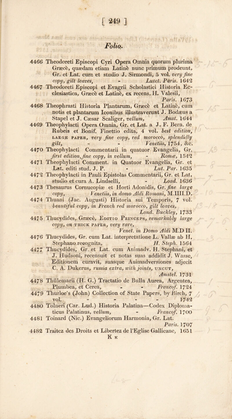 Folio. 4466 Theodoreti Episcopi Cyri Opera Omnia quorum plurima Graeeb, quaedam etiam Latinb nunc primum prodeunt, Gr. et Lat. cura et studio J. Sirmondi, 5 vol. very fine copy, gilt leaves, - Lutet. Paris. 1642 4467 Theodoreti Episcopi et Evagrii Scholastici Historia Ec- clesiastical Gra;ch et Latink, ex recens. H. Valesii, Paris. 1673 4468 Theophrasti Historia Plant arum, Graeck et Eating cum notis et plantarum Iconibus illustraverunt J. Bodaeus a Stapel et J. Caesar Scaliger, vellum, Amst. 1644 4469 Theophylacti Opera Omnia, Gr. et Lat. a J. F. Bern, de Rubeis et Bonif. Finettio edita, 4 vol. best edition, large paper, very fine copy, red morocco, splendidly gilt, - - Venetiis, 1754, &c. 4470 Theophylacti Commentarii in quatuor Evangelia, Gr. first edition,fine copy, in vellum, - Romce, 1542 4471 Theophylacti Comment, in Quatuor Evangelia, Gr. et Lat. editi stud. J. P. - Lut. Par. 1635 4472 Theophylacti in Pauli Epistolas Commentarii, Gr. et Lat. studio et cura A. Lindselli, - Lond. 1636 4473 Thesaurus Cornucopiae et Horti Adonidis, Gr. fine large copy, Venetiis, in domo Aldi Romani, M.IIII.D. 4474 Thuani (Jac. August!) Historia sui Temporis, 7 vol. beautiful copy, in French red morocco, gilt leaves, Lond. Buckley, 1733 4475 Thucydides, Greece, Editiq Princeps, remarkably large copy, on thick paper, very rare, Venet. in Domo Aldi M.D II. 4476 Thucydides, Gr. cum Lat. interpretatione L. Vallae ab H. Stephano recognita, - H. Steph. 1564 4477 Thucydides, Gr. et Lat. cum Animadv. H. Stephani, et J. Hudsoni, recensuit et notas suas addidit J. Wasse, Editionem curavit, suasque Animadversiones adjecit C. A. Dukerus, russia extra, with joints, uncut, Amstel. 1731 4478 Thiilemarii (H. G.) Tractatio de Bulla Aurea, Argentea, Plumbea, et Cerea, - - Franco/. 1724 4479 Thurloe’s (John) Collection of State Papers, by Birch, 7 vol. - - - - 1742 4480 Tolneri (Car. Lud.) Historia Palatina—Codex Diploma- ticus Paiatinus, vellum, - Franco/. 1700 4481 Toinard (Nic.) Evangeliorum Harmonia, Gr. Lat. Paris. 1707 4482 Traitez des Droits et Libertez de l’Eglise Gallicane, 1651 K K