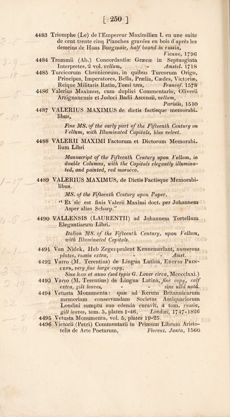 4483 Triomphe (Le) del’Empereur Maximilien I. en une suite de cent trente cinq Planches gravees en bois d apr^sles desseins de Hans Burgmair, half hound in russia, Vienne, 1796 4484 Trommii (Ab.) Concordantiae Graecae in Septuaginta Interpretes, 2 vol. vellum, ~ Amstel. 1718 4485 Turcicorum Chronicorum, in quibus Turcorum Origo, Principes, Imperatores, Bella, Prcelia, Caedes, Victoriae, Reique Militaris Ratio, Tomi tres, Francof. 1578 4486 Valerius Maximus, cum duplici Commentario, Oliverii Arzignanensis et Jodoci Badii Ascensii, vellum, Parisiis, 1510 4487 VALERIUS MAXIMUS de dictis factisque memorabi- libus. Fine MS. of the early part of the Fifteenth Century on Vellum, with Illuminated Capitals, blue velvet. 4488 VALERTI MAXIMI Factorum et Dictorum Memorabi- lium Libri Manuscript of the Fifteenth Century upon Vellum, in double Columns, with the Capitals elegantly illumina- ted, and painted, red morocco. 4489 VALERIUS MAXIMUS, de Dictis Factisque Memorabi- libus. MS. oj the Fifteenth Century upon Paper. u Et sic est finis Valerii Maximi doct. per Johannem Asper alias Scharp/' 4490 VALLENSIS (LAURENTII) ad Johannem Tortellum Elegantiarum Libri. Italian MS. of the Fifteenth Century, upon Vellum, with Illuminated Capitals. 4491 Van Nidek, Heb Zegenpraient Kennemerlant, numerous plates, russia extra, - - Arnst. 4492 Varro (M. Terentius) de Lingua Latina, Editio Prin- ceps, very fine large copy, Sine loco et anno (sed typis G. Laver circa, Mcccclxxi.) 4493 Varro (M. Terentius) de Lingua Latina, fiiie copy, calf extra, gilt leaves, - - sine ulld notd. 4494 Vetusta Monumenta: quae ad Reruni Britannicarum memoriam conservandam Societas Amiquariorum Londini sumptu suo edenda curavit, 4 tom. russia, gilt leaves, tom. 5, plates 1-46, Londini, 1747-1826 4495 Vetusta Monumenta, vol. 5, plates 19-25. 4496 Victorii (Petri) Commentarii in Primum Librum Aristo- telis de Arte Poetarum, Florent. Junta, 1560