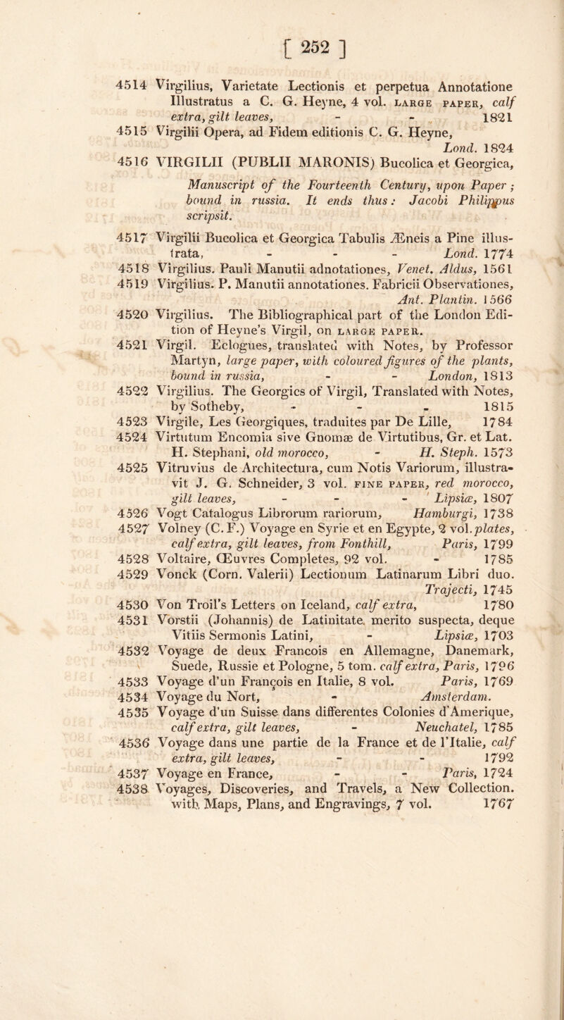4514 Virgilius, Varietate Lectionis et perpetua Annotatione Illustratus a C. G. Heyne, 4 vol. large paper, calf extra, gilt leaves, - - 1821 4515 Virgilii Opera, ad Fidem editionis C. G. Heyne, Lond. 1824 4516 VIRGILII (PUBLII MARONIS) Bucolica et Georgica, Manuscript of the Fourteenth Century, upon Paper; bound in russia. It ends thus: Jacobi Philippus scripsit. 4517 Virgilii Bucolica et Georgica Tabulis iEneis a Pine illus- trata, - Lond. 1774 4518 Virgilius. Pauli Manutii adnotationes, Venet. Aldus, 1561 4519 Virgilius. P. Manutii annotationes. Fabrieii Observationes, Ant. Plantin. 1 566 4520 Virgilius. The Bibliographical part of the London Edi- tion of Hevne’s Virgil, on large paper. 4521 Virgil. Eclogues, translated with Notes, by Professor Marty n, large paper, w ith coloured figures of the plants, bound in russia, - - London, 1813 4522 Virgilius. The Georgies of Virgil, Translated with Notes, by Sotheby, - - - 1815 4523 Virgile, Les Georgiques, traduites par De Lille, 1784 4524 Virtutum Encomia sive Gnomae de Virtutibus, Gr. et Lat. H. Stephani, old morocco, - H. Steph. 1573 4525 Vitruvius de Architectura, cum Notis Variorum, illustra- vit J. G. Schneider, 3 vol. fine paper, red morocco, gilt leaves, - - Lipsice, 1807 4526 Vogt Catalogus Librorum rariorum, Hamburgi, 1738 4527 Volney (C. F.) Voyage en Syrie et en Egypte, 2 vol .plates, calf extra, gilt leaves, from Fonthill, Paris, 1799 4528 Voltaire, (Euvres Completes, 92 vol. - 1785 4529 Vonck (Corn. Valerii) Lectionum Latinarum Libri duo. Trajecti, 1745 4530 Von Trail's Letters on Iceland, calf extra, 1780 4531 Vorstii (Johannis) de Latinitate, merito suspecta, deque Vitiis Sermonis Latini, - Lipsice, 1703 4532 Voyage de deux Francois en Allemagne, Danemark, Suede, Russie et Pologne, 5 tom. calf extra, Paris, 1796 4533 Voyage d’un Francois en Italie, 8 vol. Paris, 1769 4534 Voyage du Nort, - Amsterdam. 4535 Voyage d’un Suisse dans differentes Colonies d’Amerique, calf extra, gilt leaves, - Neuchatel, 1785 4536 Voyage dans une partie de la France et de 1’Italie, calf extra, gilt leaves, - - 1792 4537 Voyage en France, - - Paris, 1724 4538 Voyages, Discoveries, and Travels, a New Collection. with Maps, Plans, and Engravings, 7 vol. 1767