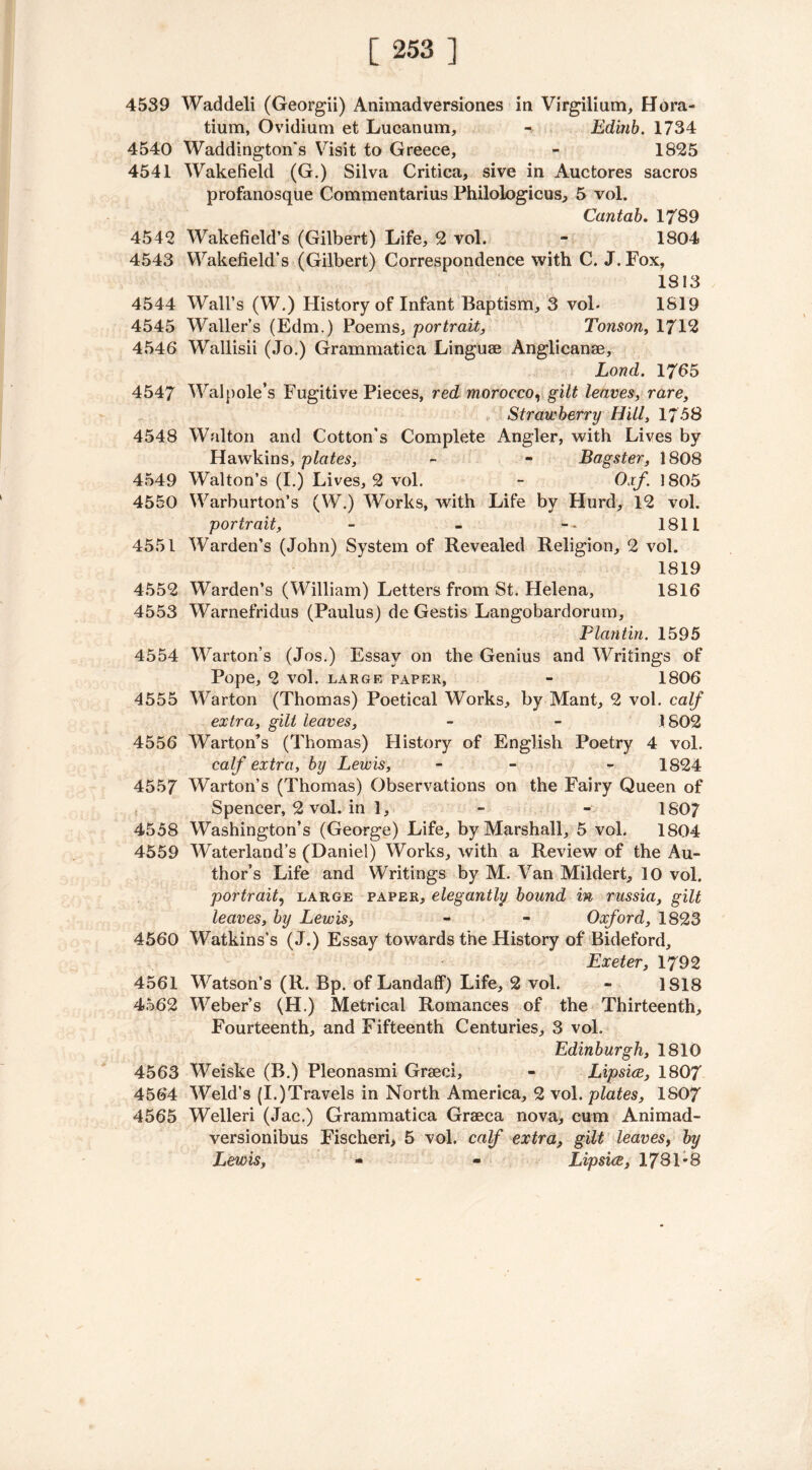 4539 Waddeli (Georgii) Animadversiones in Virgilium, Hora- tium, Ovidium et Lucanum, - Edinb. 1734 4540 Waddington's Visit to Greece, - 1825 4541 Wakefield (G.) Silva Critica, sive in Auctores sacros profanosque Commentarius Philologicus, 5 vol. Cantab. 1789 4542 Wakefield’s (Gilbert) Life, 2 vol. - 1804 4543 Wakefield’s (Gilbert) Correspondence with C. J.Fox, 1813 4544 Wall’s (W.) History of Infant Baptism, 3 vol- 1819 4545 Waller’s (Edm.) Poems, portrait, Tonson, 1712 4546 Wallisii (Jo.) Grammatica Linguae Anglicanae, Lond. 1765 4547 Walpole’s Fugitive Pieces, red morocco, gilt leaves, rare, Strawberry Hill, 17-58 4548 Walton and Cotton's Complete Angler, with Lives by Hawkins, plates, - - Bagster, 1808 4549 Walton’s (I.) Lives, 2 vol. - Oxf 1805 4550 Warburton’s (W.) Works, with Life by Hurd, 12 vol. portrait, - - 1811 4551 Warden’s (John) System of Revealed Religion, 2 vol. 1819 4552 Warden’s (William) Letters from St. Helena, 1816 4553 Warnefridus (Paulus) de Gestis Langobardorum, Plantin. 1595 4554 Warton’s (Jos.) Essay on the Genius and Writings of Pope, 2 vol. LARGE PAPER, - 1806 4555 Warton (Thomas) Poetical Works, by Mant, 2 vol. calf extra, gilt leaves, - - .1802 4556 Warton’s (Thomas) History of English Poetry 4 vol. calf extra, by Lewis, - - 1824 4557 Warton’s (Thomas) Observations on the Fairy Queen of Spencer, 2 vol. in 1, - - 1807 4558 Washington’s (George) Life, by Marshall, 5 vol. 1804 4559 Waterland’s (Daniel) Works, with a Review of the Au- thor’s Life and Writings by M. Van Mildert, 10 vol. portrait, large paper, elegantly bound in russia, gilt leaves, by Lewis, - - Oxford, 1823 4560 Watkins's (J.) Essay towards the History of Bideford, Exeter, 1792 4561 Watson’s (R. Bp. of Landaff) Life, 2 vol. - 1818 4562 Weber’s (H.) Metrical Romances of the Thirteenth, Fourteenth, and Fifteenth Centuries, 3 vol. Edinburgh, 1810 4563 Weiske (B.) Pleonasmi Graeci, - Lipsice, 1807 4564 Weld’s (I.)Travels in North America, 2 vol. plates, 1S07 4565 Welleri (Jac.) Grammatica Graeca nova, cum Animad- versionibus Fischeri, 5 vol. calf extra, gilt leaves, by Lewis, - - Lipsice, 1781*8