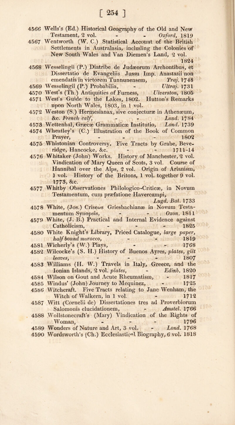 4566 Wells’s (Ed.) Historical Geography of the Old and New Testament, 2 vol. - - Oxford, 1819 4567 Wentworth (W. C.) Statistical Account of the British Settlements in Australasia, including the Colonies of New South Wales and Van Diemen’s Land, 2 vol. 1824 4568 Wesselingii (P.) Diatribe de Judseorum Archontibus, et Dissertatio de Evangeliis Jussu Imp. Anastasii non emendatis in victorem Tunnunensem, Traj. 1748 4569 Wesselingii (P.) Probabilia, - Ultraj. 1731 4570 West’s (Th.) Antiquities of Furness, Ulverston, 1805 4571 West’s Guide to the Lakes, 1802. Hutton’s Remarks upon North Wales, 1803, in 1 vol. 4572 Weston (S.) Hermesianax, sive conjecture in Athenaeum, &c. French calf, - - Lond. 1784 4573 Wettenhal, Graecae Grammaticae Institutio, Lond. 1739 4574 Wheatley’s (C.) Illustration of the Book of Common Prayer, - - - 1802 4575 Whistonian Controversy. Five Tracts by Grabe, Beve- ridge, Hancocke, &c. * - 1/11-14 4576 Whitaker (John) Works. History of Manchester, 2 vol. Vindication of Mary Queen of Scots, 3 vol. Course of Hannibal over the Alps, 2 vol. Origin of Arianism, 1 vol. History of the Britons, 1 vol. together 9 vol. 1773, &c. 4577 Whitby Observationes Philologico-Criticae, in Novum Testamentum, cum praefatione Havercampi, Lugd. Bat. 1733 4578 White, (Jos.) Crisews Griesbachianae in Novum Testa- mentum Synopsis, . - Oxon. 1811 4579 White, (J. B.) Practical and Internal Evidence against Catholicism, - 1825 4580 White Knight’s Library, Priced Catalogue, large paper, half hound morocco, - - 1819 4581 Wicherly’s (W.) Plays, - - 1768 4582 Wilcocke’s (S. H.) History of Buenos Ayres, plates, gilt leaves, - - 1807 4583 Williams (H. W.) Travels in Italy, Greece, and the Ionian Islands, 2 vol. plates, - Edinb. 1820 4584 Wilson on Gout and Acute Rheumatism, - 1817 4585 Windus’ (John) Journey to Mequinez, - 1725 4586 Witchcraft. Five Tracts relating to Jane Wenham, the Witch of Walkern, in 1 vol. - 1712 45S7 Witt (Cornelii de) Dissertationes tres ad Proverbiorum Salomonis elucidationem, - Amstel. 1766 4588 Wollstonecraft’s (Mary) Vindication of the Rights of Woman, - - 1796 4589 Wonders of Nature and Art, 3 vol. - Lond. 1768 4590 Wordsworth’s (Ch.) Ecclesiastic0! Biography, 6 vol. 1818