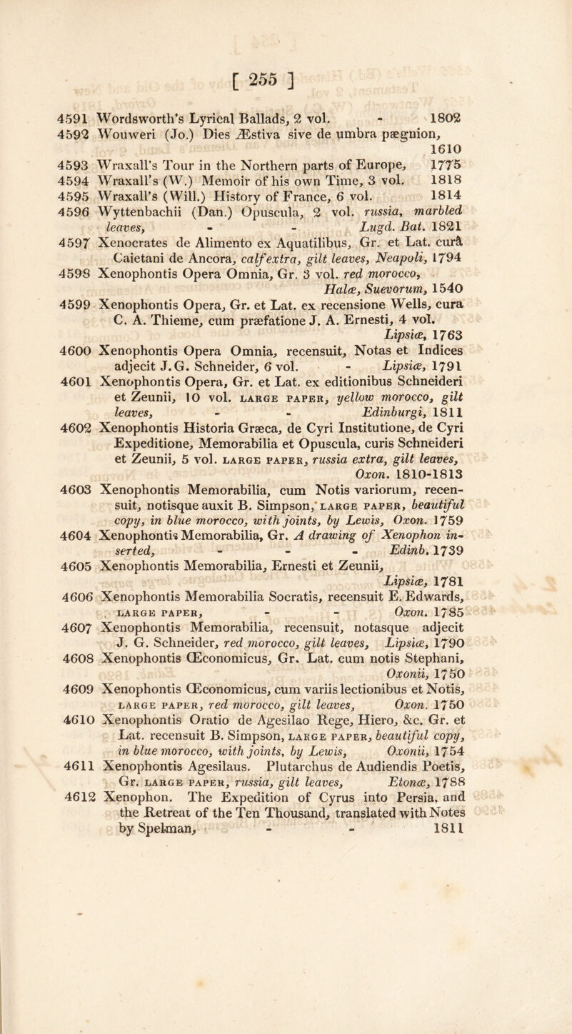 4591 Wordsworth’s Lyrical Ballads, 2 vol. - 1802 4592 Wouweri (Jo.) Dies ./Estiva sive de umbra psegnion, 1610 4593 Wraxall’s Tour in the Northern parts of Europe, 1775 4594 Wraxall’s (W.) Memoir of his own Time, 3 vol. 1818 4595 Wraxall’s (Will.) History of France, 6 vol. 1814 4596 Wyttenbachii (Dan.) Opuscula, 2 vol. russia, marbled leaves, - - Lugd. Bat. 1821 4597 Xenocrates de Alimento ex Aquatilibus, Gr. et Lat. cmA Caietani de Ancora, calf extra, gilt leaves, Neapoli, 1794 4598 Xenophontis Opera Omnia, Gr. 3 vol. red morocco, Hal(£, Suevorum, 1540 4599 Xenophontis Opera, Gr. et Lat. ex recensione Wells, cura C. A. Thieme, cum praefatione J. A. Ernesti, 4 vol. Lipsice, 1763 4600 Xenophontis Opera Omnia, recensuit, Notas et Indices adjecit J.G. Schneider, 6 vol. - Lipsice, 1791 4601 Xenophontis Opera, Gr. et Lat. ex editionibus Schneideri et Zeunii, 10 vol. large paper, yellow morocco, gilt leaves, - - Edinburgi, 1811 4602 Xenophontis Historia Graeca, de Cyri Institutione, de Cyri Expeditione, Memorabilia et Opuscula, curis Schneideri et Zeunii, 5 vol. large paper, russia extra, gilt leaves, Oxon. 1810-1813 4603 Xenophontis Memorabilia, cum Notis variorum, recen- suit, notisque auxit B. Simpson/large paper, beautiful copy, in blue morocco, with joints, by Lewis, Oxon. 1759 4604 Xenophontis Memorabilia, Gr. A drawing of Xenophon in- serted, - Eclinb. 1739 4605 Xenophontis Memorabilia, Ernesti et Zeunii, Lipsice, 1781 4606 Xenophontis Memorabilia Socratis, recensuit E. Edwards, LARGE PAPER, - - OxOJl. 1/85 4607 Xenophontis Memorabilia, recensuit, notasque adjecit J. G. Schneider, red morocco, gilt leaves, Lipsice, 1790 4608 Xenophontis CEconomicus, Gr. Lat. cum notis Stephani, Oxonii, 1750 4609 Xenophontis CEconomicus, cum variislectionibus et Notis, large paper, red morocco, gilt leaves, Oxon. 1750 4610 Xenophontis Oratio de Agesilao Rege, Hiero, &c. Gr. et Lat. recensuit B. Simpson, large paper, beautiful copy, in blue morocco, with joints, by Lewis, Oxonii, 1754 4611 Xenophontis Agesilaus. Plutarchus de Audiendis Poetis, Gr. large paper, russia, gilt leaves, Etonce, 1788 4612 Xenophon. The Expedition of Cyrus into Persia, and the Retreat of the Ten Thousand, translated with Notes by Spelman, > - - 1811