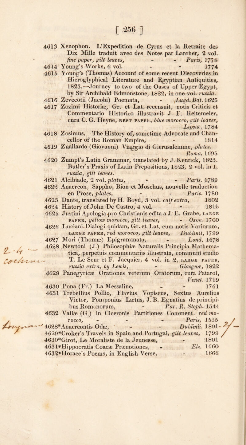 4613 Xenophon. L’Expedition de Cyrus et la Retraite des Dix Mille traduit avec des Notes par Lareher, 2 vol. fine paper, gilt leaves, - - Paris, 1778 4614 Young’s Works, 6 vol. - - 1774 4615 Young’s (Thomas) Account of some recent Discoveries in Hieroglyphical Literature and Egyptian Antiquities, 1823.“—Journey to two of the Oases of Upper Egypt, by Sir Archibald Edmonstone, 1822, in one vol. russia. 4616 Zevecotii (Jacobi) Poemata, - Lugd. Bat. 1625 4617 Zozimi Historiae, Gr. et Lat. recensuit, notis Criticis et Commentario Historico illustravit J. E. Reitemeier, cura C. G. Heyne, best paper, blue morocco, gilt leaves, Lipsice, 1784 4618 Zosimus. The History of, sometime Advocate and Chan- cellor of the Roman Empire, - 1814 4619 Zuallardo (Giovanni) Viaggio di Gierusalemme, plates, Roma,1695 4620 Zumpt’s Latin Grammar, translated by J. Kenrick, 1823. Butler’s Praxis of Latin Prepositions, 1823, 2 vol. in 1, russia, gilt leaves. 4621 Alcibiade, 2 vol. plates, - - Paris. 1789 4622 Anacreon, Sappho, Bion et Moschus, nouvelle traduction en Prose, plates, - - Paris. 1780 4623 Dante, translated by H. Boyd, 3 vol. calf extra, 1802 4624 History of John De Castro, 4 vol. - 1815 4625 Justini Apologia.pro Christianis edita a J. E. Grabe, large paper, yellow morocco, gilt leaves, - Oxon. 1700 4626 Luciani-Dialogi quidam, Gr. et Lat. cum notis Variorum, large paper, red, morocco, gilt leaves, Dublinii, 1799 4627 Mori (Thomse) Epigrammata, - Lond. 1678 4628 Newtoni (J.) Philosophise Naturalis Principia Mathema- tica, perpetuis commentariis illustrata, communi studio ^ T. Le Seur et F. Jacquier, 4 vol. in 2, large paper, russia extra, by Lewis, « Glasguee, 1822 4629 Panegyricse Orationes veterum Oratorum, cura Patarol, Venet. 1719 4630 Pona (Fr.) La Messaline, - - 1761 4631 Trebellius Pollio, Flavius Vopiseus, Sextus Aurelius Victor, Pomponius Lsetus, J.B. Egnatius de principi- bus Romanorum, - Par. R. Steph. 1544 4632 Valise (G.) in Ciceronis Partitiones Comment, red mo- rocco, - - Paris, 1535 4628*Anacreontis Odae, - - Dublinii, 1801- 4629*Croker’s Travels in Spain and Portugal, gilt leaves, 1799 4630*Girot, Le Moraliste de la Jeunesse, - 1801 4631*'Hippocratis Coacse Prsenotiones, - Elz. 1660 4632*Horace’s Poems, in English Verse, - 1666