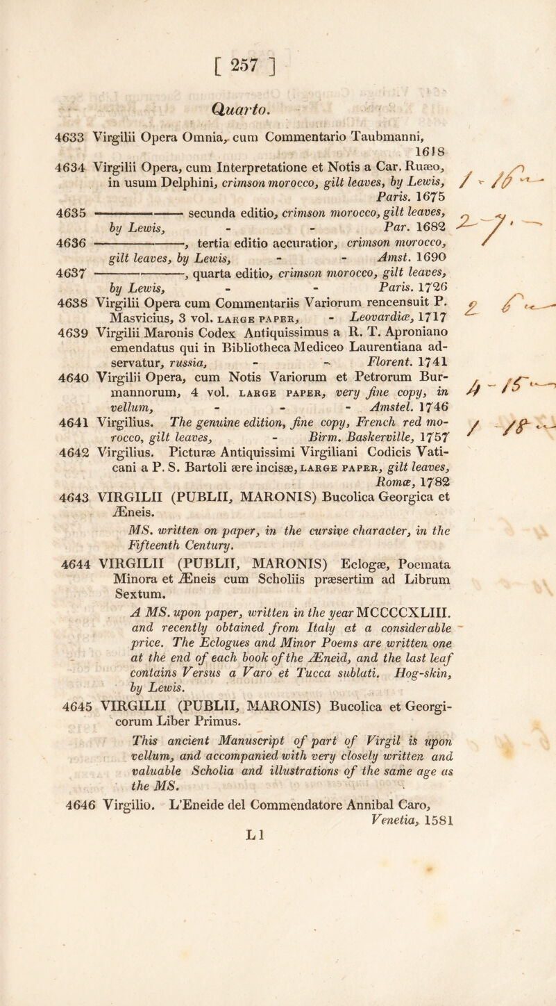 Quai'to. 4633 Virgilii Opera Omnia, cum Commentario Taubmanni, 1618 4634 Virgilii Opera, cum Interpretatione et Notis a Car. Rueeo, in usum Delphini, crimson morocco, gilt leaves, by Lewis, Paris. 1675 4635 1 ■ secunda editio, crimson morocco, gilt leaves, by Lewis, - - Par. 1682 4636 —— , tertia editio accuratior, crimson morocco, gilt leaves, by Lewis, - - Arnst. 1690 4637 — — , quarta editio, crimson morocco, gilt leaves, by Lewis, - - Paris. 1726 4638 Virgilii Opera cum Commentariis Variorum rencensuit P. Masvicius, 3 vol, large paper, - Leovardiw, 1717 4639 Virgilii Maronis Codex Antiquissimus a R. T. Aproniano emendatus qui in Bibliotheca Mediceo Laurentiana ad- servatur, russia, - - Florent. 1741 4640 Virgilii Opera, cum Notis Variorum et Petrorum Bur- mannorum, 4 vol. large paper, very fine copy, in vellum, - Amstel. 1746 4641 Virgilius. The genuine edition, fine copy, French red mo- rocco, gilt leaves, - Firm. Baskerville, 1757 4642 Virgilius. Picturse Antiquissimi Virgiliani Codicis Vati- cani a P. S. Bartoli sere incisse, large paper, gilt leaves, Romce, 1782 4643 VIRGILII (PUBLII, MARONIS) Bucolica Georgica et iEneis. MS. written on paper, in the cursive character, in the Fifteenth Century. 4644 VIRGILII (PUBLII, MARONIS) Eclogse, Poemata Minora et iEneis cum Scholiis prcesertim ad Librum Sextum. A MS. upon paper, written in the year MCCCCXLIII. and recently obtained from Italy at a considerable price. The Eclogues and Minor Poems are written one at the end of each book of the FEneid, and the last leaf contains Versus a Varo et Tucca sublati. Hog-skin, by Lewis. 4645 VIRGILII (PUBLII, MARONIS) Bucolica et Georgi- corum Liber Primus. This ancient Manuscript of part of Virgil is upon vellum, and accompanied with very closely written and valuable Scholia and illustrations of the same age as the MS. 4646 Virgilio. L’Eneide del Commendatore Annibal Caro, Venetia, 1581 LI