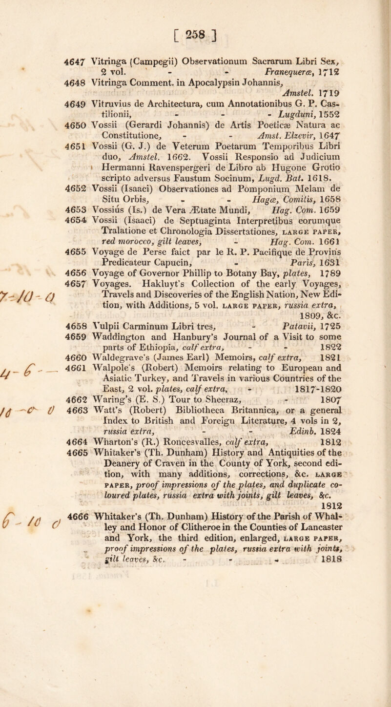 7 -/0- O ij- £ Id o I 4647 Vitringa (Campegii) Observationum Sacrarum Libri Sex, 2 vol. - - Franequerce, 1712 4648 Vitringa Comment, in Apocalypsin Johannis, AmsteL 1719 4649 Vitruvius de Architectural cum Annotationibus G. P. Cas- tilionii, - Lugduni, 1552 4650 Vossii (Gerardi Johannis) de Artis Poeticae Natura ac Constitutione, - - Artist. Elzevir, 1647 4651 Vossii (G. J.) de Veterum Poetarum Temporibus Libri duo, Amstel. 1662. Vossii Responsio ad Judicium * Hermanni Ravenspergeri de Libro ab Hugone Grotio scripto adversus Faustum Socinum, Lugd. Bat. 1618. 4652 Vossii (Isaaci) Observationes ad Pomponium Melam de Situ Orbis, - - Hagce, Comiiis, 1658 4653 Vossius (Is.) de Vera vEtate Mundi, Hag. Com. 1659 4654 Vossii (Isaaci) de Septuaginta Interpretibus eorumque Tralatione et Chronologia Dissertationes, large paper, red morocco, gilt leaves, = Hag. Com. 1661 4655 Voyage de Perse faict par le R. P. Pacifique de Proviris Predicateur Capucin, - Paris, 1631 4656 Voyage of Governor Phillip to Botany Bay, plates, 1789 4657 Voyages. Hakluyt’s Collection of the early Voyages, Travels and Discoveries of the English Nation, New Edi- tion, with Additions, 5 vol. large paper, russia extra, 1809, &c. 4658 Vulpii Carminum Libri tres, - Patavii, 1725 4659 Waddington and Hanbury’s Journal of a Visit to some parts of Ethiopia, calf extra, - - 1822 4660 Waldegrave’s (James Earl) Memoirs, calf extra, 1821 4661 Walpole’s (Robert) Memoirs relating to European and Asiatic Turkey, and Travels in various Countries of the East, 2 vol .plates, calf extra, - 1817-1820 4662 Waring’s (E. S.) Tour to Sheeraz, - 1S07 4663 Watt’s (Robert) Bibliotheca Britannica, or a general Index to British and Foreign Literature, 4 vols in 2, russia extra, - - Edinb. 1824 4664 Wharton’s (R.) Roncesvalles, calf extra, 1812 4665 Whitaker’s (Th. Dunham) History and Antiquities of the Deanery of Craven in the County of York, second edi- tion, with many additions, corrections, &c. large paper, proof impressions of the plates, and duplicate co- loured plates, russia extra with joints, gilt leaves, fire. 1812 f - /o a 4666 Whitaker’s (Th. Dunham) History of the Parish of Whal- ley and Honor of Clitheroe in the Counties of Lancaster and York, the third edition, enlarged, large paper, proof impressions of the plates, russia extra with joints, gilt leaves, Src. - - •• 1818