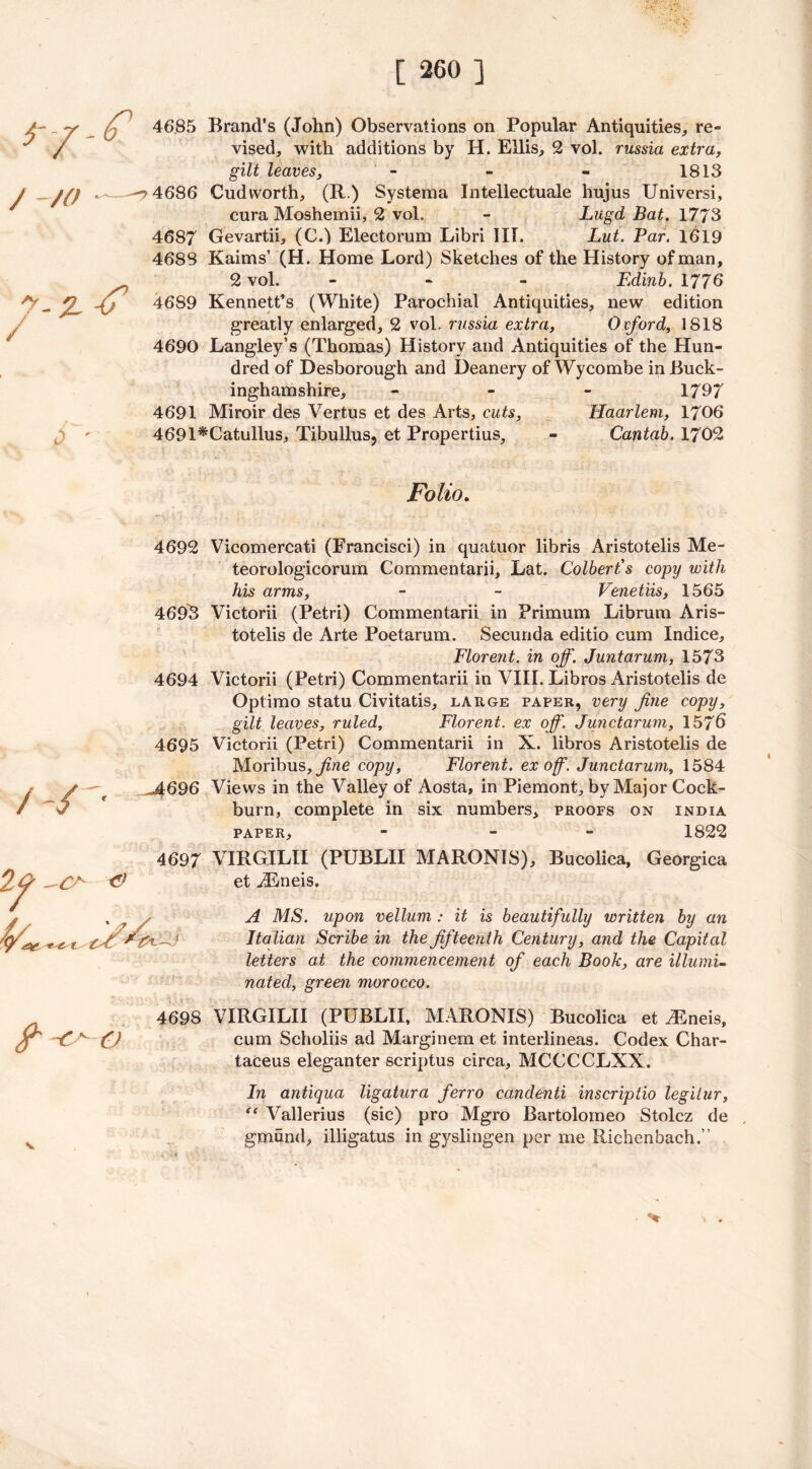 /- _ y _ p 4685 Brand’s (John) Observations on Popular Antiquities, re- ^ / vised, with additions by H. Ellis, 2 vol. russia extra, / ~/0 y-z gilt leaves, - - - 1813 4686 Cudvvorth, (R.) Systema Intellectuale hujus Universi, cura Moshemii, 2 vol. - Lugd Bat. 1773 4687 Gevartii, (C.) Electorum Libri III. Lut. Par. 1619 4688 Kahns’ (H. Home Lord) Sketches of the History of man, 2 vol. ... Edinb. 177b 4689 Kennett’s (White) Parochial Antiquities, new edition greatly enlarged, 2 vol. russia extra, Oxford, 1818 4690 Langley’s (Thomas) History and Antiquities of the Hun- dred of Desborough and Deanery of Wycombe in Buck- inghamshire, - 1797 4691 Miroir des Vertus et des Arts, cuts, Haarlem, 1706 4691*Catullus, Tibullus, et Propertius, - Cantab. 1702 Folio. 4692 Vicomercati (Francisci) in quatuor libris Aristotelis Me- teorologicorum Commentarii, Lat. Colbert's copy with his arms, - - Venetiis, 1565 469^5 Victorii (Petri) Commentarii in Primum Librum Aris- totelis de Arte Poetarum. Secunda editio cum Indice, Florent. in off. Juntarum, 1573 4694 Victorii (Petri) Commentarii in VIII. Libros Aristotelis de Optimo statu Civitatis, large paper, very fine copy, gilt leaves, ruled, Florent. ex off. Junctarum, 157b 4695 Victorii (Petri) Commentarii in X. libros Aristotelis de Moribus, jftne copy, Florent. ex off. Junctarum, 1584 .4696 Views in the Valley of Aosta, in Piemont, by Major Cock- burn, complete in six numbers, proofs on India paper, - - 1822 4697 VIRGILII (PUBLII MARONIS), Bucolica, Georgica et iEneis. A MS. upon vellum : it is beautifully written by an Italian Scribe in the fifteenth Century, and the Capital letters at the commencement of each Book, are illumi- nated, green morocco. 4698 VIRGILII (PUBLII, MARONIS) Bucolica et iEneis, Y' O cum Scholiis ad Marginem et interlineas. Codex Char- taceus eleganter scriptus circa, MCCCCLXX. In antiqua ligatura ferro candenti inscriptio legitur, “ Vallerius (sic) pro Mgro Bartolomeo Stolcz de v gmund, illigatus in gyslingen per me Richenhach.”