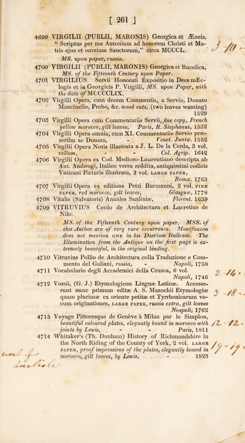 4699 VIRGILII (PUBLII, MARONIS) Georgica et /Eneis. Scriptus per me Antonium ad honorem Christi et Ma- tris ejus et omnium Sanctorum,” circa MCCCL. MS. upon papery russia. 4700 VIRGILII (PUBLII, MARONIS) Georgica et Bucolica, MS. of the Fifteenth Century upon Paper. 4701 VIRGILIUS. Servii Honorati Expositio in DecemEc- logis et in Georgicis P. Virgilii, MS. upon Paper, with the date of MCCCCLIX. 4702 Virgilii Opera, cum decern Commends, a Servio, Donato Mancinello, Probo, &c. wood cuts, (two leaves wanting) 1529 4703 Virgilii Opera cum Commentariis Servii, fine copy, French yellow morocco, gilt leaves, Paris, R. Stephanus, 1532 4704 Virgilii Opera omnia, cum XL Commentariis Servio prae- sertim ac Donato, - Venet. Junta. 1552 4705 Virgilii Opera Notis illustrata a J. L. De la Cerda, 3 vol. vellum, - - Col. Agrip. 1642 4706 Virgilii Opera ex Cod. Mediceo-Laurentiano descripta ab A nt. Ambrogi, Italico versu reddita, antiquissimi codicis Vaticani Picturis illustrata, 3 vol. large paper, , Roma. 17 63 4707 Virgilii Opera ex editione Petri Burmanrii, 2 vol. fine paper, red morocco, gilt leaves, Glasgua, 1778 4708 Vitalis (Salvatoris) Annales Sardiniae, Florent. 1639 4709 VITRUVIUS Cerdo de Architectura et Lucretius de Nilo. MS. of the Fifteenth Century upon paper. MSS. of this Author are of very rare occurrence. Montfaucon does not mention one in his Diarium Italicum. The Illumination from the Antique on the first page is ex- tremely beautiful, in the original binding. Z V x/ A A r' 4710 Vitruvius Pollio de Architectura colla Traduzione e Com- mento del Galiani, russia, - Napoli, 1758 4711 Vocabulario degli Accademici della Crusca, 6 vol. Napoli, 1746 4712 Vossii, (G. J.) Etymologicon Linguae Latinae. Accesse- runt nunc primum editae A. S. Mazochii Etymologiae quam plurimae ex oriente petitae et Tyrrhenicarum vo- cum originationes, large paper, russia extra, gilt leaves Neapoli, 1762 4713 Voyage Pittoresque de Genhve a Milan par le Simplon, beautiful coloured plates, elegantly bound in morocco with / Z joints by Lewis, - - Paris, 1811 Whitaker’s (Th. Dunham) History of Richmondshire in the North Riding of the County of York, 2 vol. large paper, proof impressions of the plates; elegantly bound in morocco, „gilt leaves, by Lewis, - 1823 /4 r /$ >. /z 4714 /jf  7 s> z