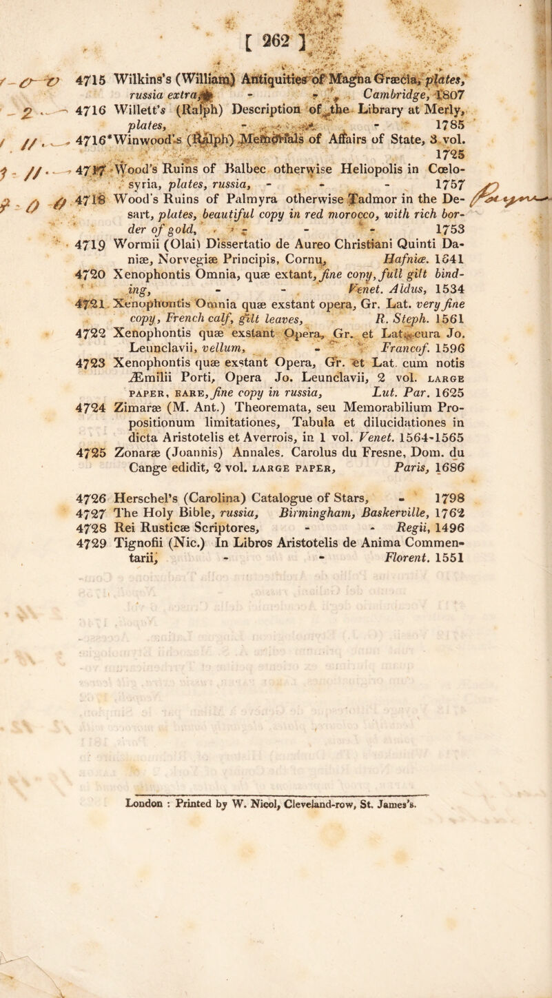 4716 Willett’s (Ralph) Description of^the Library at Merly, plates, , - - 1785 4716*WinwoodU (I&alph) Me?h#fals of Affairs of State, 8 vol. . 1725 471*7 Wood’s Ruins of Balbec otherwise Heliopolis in Coelo- • syria, plates, russia, - - 1757 471® Wood’s Ruins of Palmyra otherwise Tadmor in the De- sart, plates, beautiful copy in red, morocco, with rich bor- der of gold, ■ *• z - - 1753 4719 Wormii (Olai) Dlssertatio de Aureo Christiani Quinti Da- niae, Norvegiae Principis, Cornu, Hafnice. 1541 4720 Xenophontis Omnia, quae extant, fine copy, full gilt bind- ing, - - Fehet. Aldus, 1534 4721 Xenophontis Omnia quae exstant opera, Gr. Lat. very fine copy, French calf, gilt leaves, R. Steph. 1561 4722 Xenophontis quae exstant Opera, Gr. et Lat^eura Jo. Leunclavii, vellum, - Francof 1596 4723 Xenophontis quae exstant Opera, Gr. et Lat. cum notis JEmilii Porti, Opera Jo. Leunclavii, 2 vol. large paper, rare, fine copy in russia, Lut. Par. 1625 4724 Zimarae (M. Ant.) Theoremata, seu Memorabilium Pro- positionum limitationes. Tabula et diiucidationes in dicta Aristotelis et Averrois, in 1 vol. Venet. 1564-1565 4725 Zonarae (Joannis) Annales. Carolus du Fresne, Dom. du Cange edidit, 2 vol. large paper, Paris, 1686 4726 Herschel’s (Carolina) Catalogue of Stars, - 1798 4727 The Holy Bible, russia, Birmingham, Baskerville, 1762 4728 Rei Rusticae Scriptores, - - Regii, 1496 4729 Tignofii (Nic.) In Libros Aristotelis de Anima Commen- tarii, - - Florent. 1551 * 4 ..' 4715 Wilkins’s (William) russia extra$fa [ 262 ] < • ■ • j** • . > ■ V* Antiquitiesof Magna plates, Cambridge, 1807 London : Printed by W. Nicol, Cleveland-row, St, James’s.