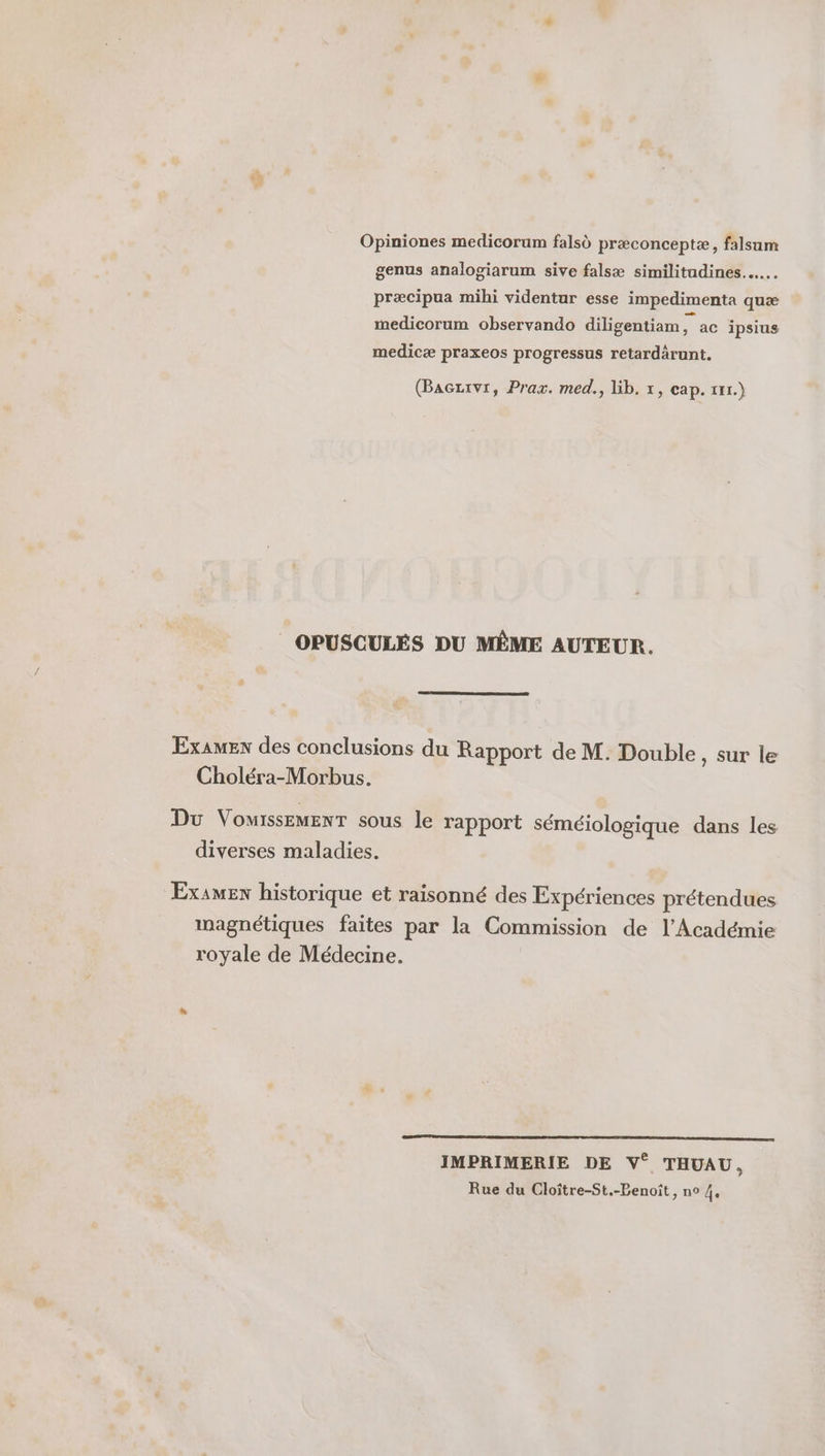 Opiniones medicorum falsd præconceptæ, falsam genus analogiarum sive falsæ similitadines..…. præcipua mihi videntur esse impedimenta quæ medicorum observando diligentiam, ac ipsius medicæ praxeos progressus retardärunt. (Baczrvr, Prax. med., lib. 1, cap. 111.) _ OPUSCULÉS DU MÈME AUTEUR. Examen des conclusions du Rapport de M. Double, sur le Choléra-Morbus. Du VomissEMENT sous le rapport séméiologique dans les diverses maladies. Examen historique et raisonné des Expériences prétendues magnétiques faites par la Commission de l’Académie royale de Médecine. IP CR ne | IMPRIMERIE DE V° THUAU, Rue du Cloître-St.-Benoît, no 4,