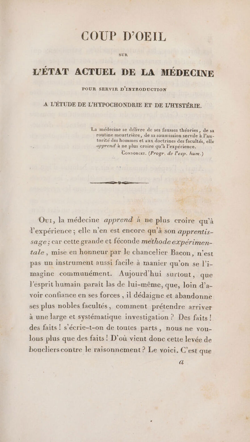 COUP D’OEIL SUR L’ÉTAT ACTUEL DE LA MÉDECINE POUR SERVIR D'INTROD UCTION A L'ÉTUDE DE L’'HYPOCHONDRIE ET DE L'HYSTÉRIE. La médecine se délivre de ses fausses théories, de sa routine meurtrière, de sa soumission servile à l’au- torité des hommes et aux doctrines des facultés, elle apprend à ne plus croire qu’à l’expérience. Convorcer. (Progr. de l'esp. hum.) Our, la médecine apprend à ne plus croire qu’à l'expérience ; elle n'en est encore qu’à son apprentis- sage ; car cette grande et féconde methode éxpérimen- tale , mise en honneur par le chancelier Bacon, n’est pas un instrument aussi facile à manier qu’on se l’i- magine communément. Aujourd'hui suriout, que l'esprit humain paraît las de lui-même, que, loin d’a- voir confiance en ses forces , il dédaigne et abandonne ses plus nobles facultés, comment prétendre arriver à une large et systématique investigation ? Des faits ! des faits ! s’écrie-t-on de toutes parts, nous ne vou- lons plus que des faits ! D'où vient donc cette levée de boucliers contre le raisonnement ? Le voici. C’est que a