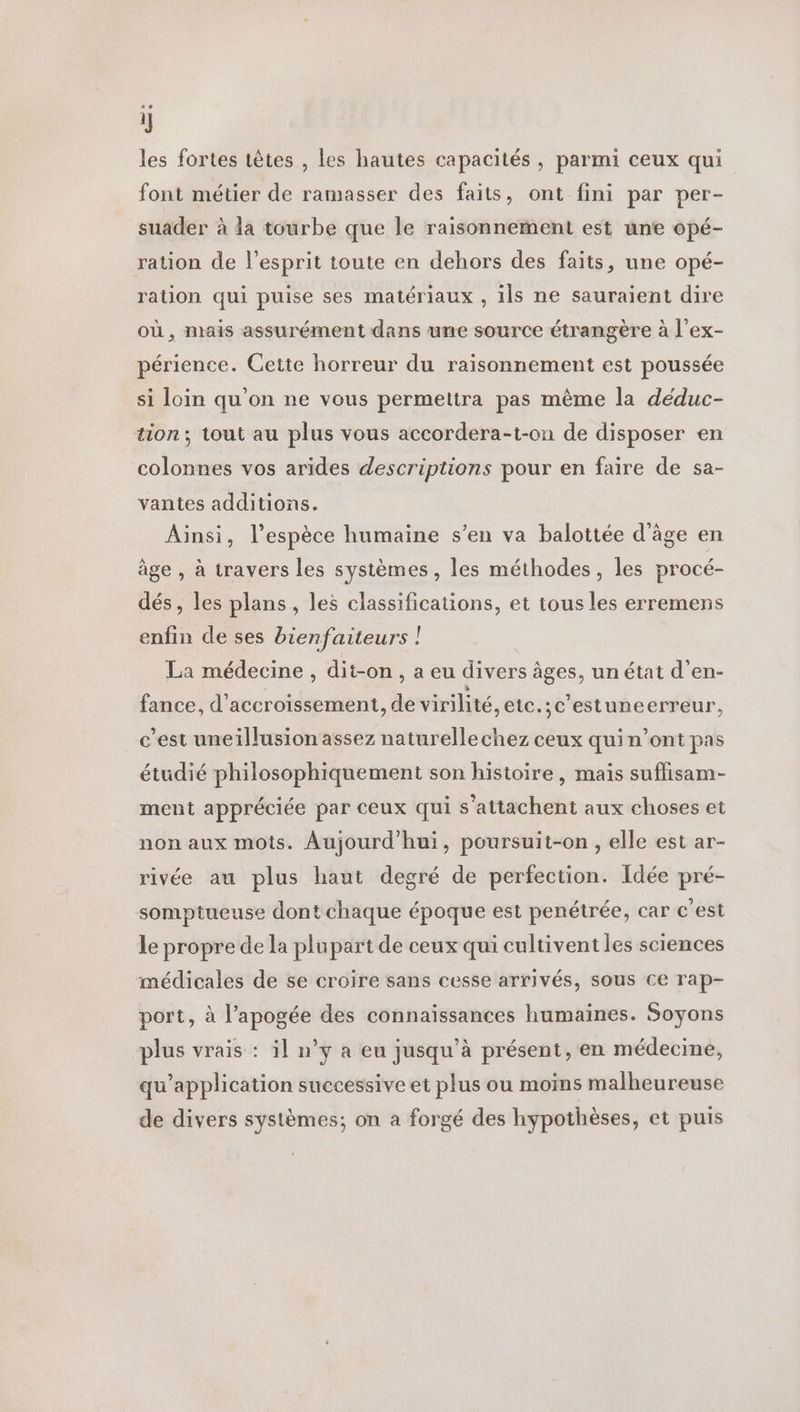 les fortes têtes , les hautes capacités, parmi ceux qui font métier de ramasser des faits, ont fini par per- suader à la tourbe que le raisonnement est une opé- ration de l'esprit toute en dehors des faits, une opé- ration qui puise ses matériaux , ils ne sauraient dire où, mais assurément dans une source étrangère à l’ex- périence. Cette horreur du raisonnement est poussée si loin qu'on ne vous permettra pas même la déduc- tion; tout au plus vous accordera-t-on de disposer en colonnes vos arides descriptions pour en faire de sa- vantes additions. Ainsi, l'espèce humaine s’en va balottée d'âge en âge , à travers les systèmes, les méthodes, les procé- dés, les plans, les classifications, et tous les erremens enfin de ses bienfaiteurs | La médecine , dit-on, a eu divers âges, un état d'en- fance, d’accroissement, de virilité, eic.;c'estuneerreur, c’est uneillusion assez naturellechez ceux quin’ont pas étudié philosophiquement son histoire, mais suflisam- ment appréciée par ceux qui s’attachent aux choses et non aux mots. Aujourd'hui, poursuit-on , elle est ar- rivée au plus haut degré de perfection. Idée pré- somptueuse dont chaque époque est penétrée, car c'est le propre de la plupart de ceux qui cultivent les sciences médicales de se croire sans cesse arrivés, sous ce rap- port, à l'apogée des connaissances humaines. Soyons plus vrais : il n’y a eu jusqu’à présent, en médecine, qu’application successive et plus ou moins malheureuse de divers systèmes; on a forgé des hypothèses, et puis