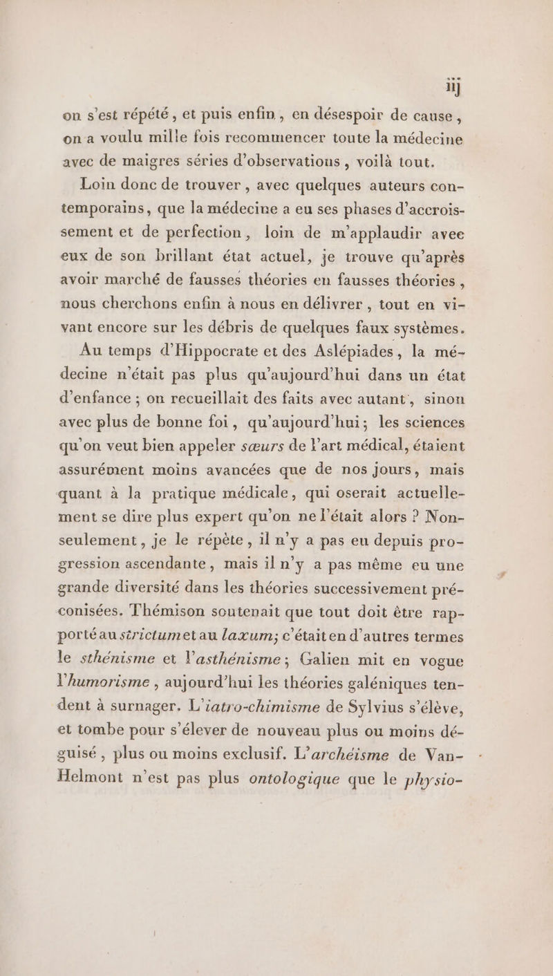 ii] on s’est répété, et puis enfin, en désespoir de cause, on a voulu mille fois recommencer toute la médecine avec de maigres séries d'observations , voilà tout. Loin donc de trouver , avec quelques auteurs con- temporains, que la médecine a eu ses phases d’accrois- sement et de perfection, loin de m’applaudir avee eux de son brillant état actuel, je trouve qu’après avoir marché de fausses théories en fausses théories , nous cherchons enfin à nous en délivrer , tout en vi- vant encore sur les débris de quelques faux systèmes. Au temps d’Hippocrate et des Aslépiades , la mé- decine n'était pas plus qu'aujourd'hui dans un état d'enfance ; on recueillait des faits avec autant, sinon avec plus de bonne foi, qu'aujourd'hui; les sciences qu'on veut bien appeler sœurs de l'art médical, étaient assurément moins avancées que de nos Jours, mais quant à la pratique médicale, qui oserait actuelle- ment se dire plus expert qu’on ne l'était alors ? Non- seulement, je le répète, il n'y a pas eu depuis pro- gression ascendante, mais il n’y a pas même eu une grande diversité dans les théories successivement pré- conisées. Thémison soutenait que tout doit être rap- portéau sirictumet au laxum; c'étaiten d’autres termes le sthénisme et V'asthénisme; Galien mit en vogue l’'humorisme , aujourd’hui les théories galéniques ten- dent à surnager. L'iatro-chimisme de Sylvius s’élève, et tombe pour s'élever de nouveau plus ou moins dé- guisé , plus ou moins exclusif. L’archeéisme de Van- Helmont n’est pas plus ontologique que le physio-