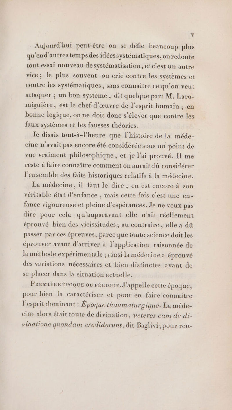 y Aujourd'hui peut-être on se défie beaucoup plus qu'’end'autres temps des idées systématiques, on redoute tout essai nouveau de systématisation, et c’est un autre vice; le plus souvent on crie contre les systèmes et contre les systématiques, sans connaître ce qu’on veut attaquer ; un bon système , dit quelque part M. Laro- miguière, est le chef-d'œuvre de l’esprit humain ; en bonne logique, on ne doit donc s’élever que contre les faux systèmes et les fausses théories. Je disais tout-à-l’heure que l’histoire de la méde- cine n'avait pas encore été considérée sous un point de vue vraiment philosophique, et je l’ai prouvé. Il me reste à faire connaître comment on aurait dû considérer l’ensemble des faits historiques relatifs à la médecine. La médecine, il faut le dire , en est encore à son véritable état d'enfance , mais cette fois c’est une en- fance vigoureuse et pleine d’espérances. Je ne veux pas dire pour cela qu'auparavant elle n'ait réellement éprouvé bien des vicissitudes; au contraire , elle a dû passer par ces épreuves, parce que toute science doit les éprouver avant d'arriver à l'application raisonnée de Ja méthode expérimentale ; ainsi la médecine a éprouvé des variations nécessaires et hien distinctes avant de se placer dans la situation actuelle. | PREMIÈRE ÉPOQUE où PÉRIODE. J'appelle cette époque, pour bien Îa caractériser et pour en faire connaître l'esprit dominant : Époque thaumaturgique. La méde- cine alors était toute de divination, veteres eam de di- vinatione quondam crediderunt, dit Baglivi; pour ren-