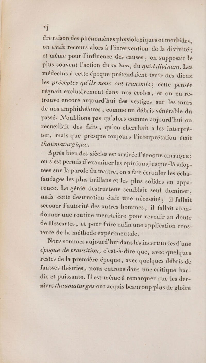 Ÿ] dreraison des phénomènes physiologiques et morbides, on avait recours alors à l'intervention de la divinité ; et même pour l'influence des causes. on supposait le plus souvent l’action du ro Getov, du quid divinum. Les médecins à cette époque prétendaient tenir des dieux les préceptes qu'ils nous ont transmis; cette pensée régnait exclusivement dans nos écoles » et on en re- trouve encore aujourd’hui des vestiges sur les murs de nos amphithéâtres , comme un débris vénérable du passé. N'oublions pas qu’alors comme aujourd’hui on recueillait des faits, qu’on cherchait à les interpré- ter, mais que presque toujours l'interprétation était thaumaturgique. Après bien des siècles est arrivée L'ÉPOQUE CRITIQUE ; on s’est permis d'examiner les opinions jusque-là adop- tées sur la parole du maître, on a fait écrouler les écha- faudages les plus brillans et les plus solides en appa- rence. Le génié destructeur semblait seul dominer, mais cette destruction était une nécessité ; il fallait secouer l'autorité des autres hommes » il fallait aban- donner une routine meurtrière pour revenir au doute de Descartes , et pour faire enfin une application cons- tante de la méthode expérimentale. Nous sommes aujourd’hui dans les incertitudes d’une Gpoque de transition, c’est-à-dire que, avec quelques restes de la première époque, avec quelques débris de fausses théories, nous entrons dans une critique har- die et puissante, Il est même à remarquer que les der- niers thaumaturges ont acquis beaucoup plus de gloire