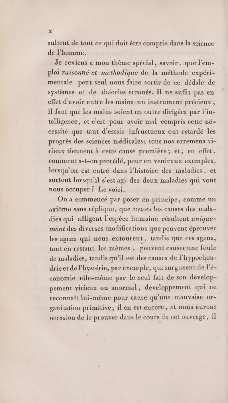 sultent de tout ce qui doit être compris dans la science de l’homme. | Je reviens à mon thème spécial, savoir , que l’em- ploi raisonné et méthodique de la méthode expéri- mentale peut seul nous faire sortir de ce dédale de systèmes et de théories erronés. Il ne suflit pas en effet d’avoir entre les mains un instrument précieux , il faut que les mains soient en outre dirigées par l’in- telligence, et c’est pour avoir mal compris cette né- cessité que tant d'essais infructueux ont retardé les progrès des sciences médicales; tous nos erremens vi- cieux tiennent à cette cause première; et, en effet, comment a-t-on procédé, pour en veniraux exemples, lorsqu'on est entré dans l’histoire des maladies, et surtout lorsqu'il s’est agi des deux maladies qui vont nous occuper ? Le voici. On a commencé par poser en principe, comme un axiôme sans réplique, que toutes les causes des mala- dies qui afiligent l'espèce humaine résultent unique- ment des diverses modifications que peuvent éprouver les agens qui nous entourent, tandis que ces agens, tout en restant les mêmes , peuvent causer une foule de maladies, tandis qu’il est des causes de l'hypochon- drieet de l'hystérie, par exemple, qui surgissent de l'é- conomie elle-même par le seul fait de son dévelop- pement vicieux ou anormal, développement qui ne reconnaît lui-même pour cause qu'une mauvaise or- ganisation primitive; il en est encore, et nous aurons occasion de le prouver dans le cours de cet ouvrage, il nn