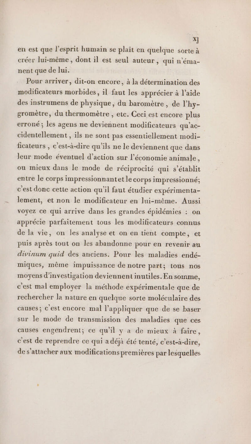 sc en est que l'esprit humain se plaît en quelque sorte à créer lui-même, dont il est seul auteur, qui n'éma- nent que de lui. Pour arriver, dit-on encore, à la détermination des modificateurs morbides, il faut les apprécier à l’aide des instrumens de physique, du baromètre, de l'hy- gromètre, du thermomètre , etc. Ceci est encore plus erroné ; les agens ne deviennent modificateurs qu’ac- cidentellement , ils ne sont pas essentiellement modi- ficateurs , c’est-à-dire qu'ils ne le deviennent que dans leur mode éventuel d’action sur l’économie animale, ou mieux dans le mode de réciprocité qui s'établit entre le corps impressionnantet le corps impressionné; c'est donc cette action qu'il faut étudier expérimenta- lement, et non le modificateur en lui-même. Aussi voyez ce qui arrive dans les grandes épidémies : on apprécie parfaitement tous les modificateurs connus de la vie, on les analyse et on en tient compte, et puis après tout on les abandonne pour en revenir au divinum quid des anciens. Pour les maladies endé- miques, même impuissance de notre part; tous nos moyens d'investigation deviennent inutiles. En somme, c'est mal employer la méthode expérimentale que de rechercher la nature en quelque sorte moléculaire des causes; c'est encore mal l'appliquer que de se baser sur le mode de transmission des maladies que ces causes engendrent; ce qu’il y a de mieux à faire, c'est de reprendre ce qui a déjà été tenté, c’est-à-dire, de s'attacher aux modifications premières par lesquelles