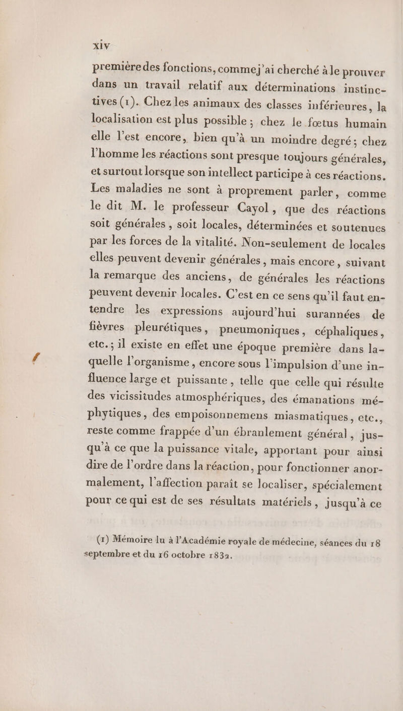 première des fonctions, comme j'ai cherché à le prouver dans un travail relatif aux déterminations instinc- tives (1). Chez les animaux des classes inférieures, la localisation est plus possible ; chez le fœtus humain elle l’est encore, bien qu’à un moindre degré ; chez l'homme les réactions sont presque toujours générales, et surtout lorsque son intellect participe à ces réactions. Les maladies ne sont à proprement parler, comme le dit M. le professeur Cayol, que des réactions soit générales , soit locales, déterminées et soutenues par les forces de la vitalité. Non-seulement de locales elles peuvent devenir générales > Mais encore , suivant la remarque des anciens, de générales les réactions peuvent devenir locales. C’est en ce sens qu'il faut en- tendre les expressions aujourd’hui surannées de fièvres pleurétiques, pneumoniques, céphaliques, etc. ; il existe en effet une époque première dans la- quelle l'organisme , encore sous l'impulsion d’une in- fluence large et puissante , telle que celle qui résulte des vicissitudes atmosphériques, des émanations mé- phytiques, des empoisonnemens miasmatiques, etc., reste comme frappée d’un ébranlement général , jus- qu'à ce que la puissance vitale, apportant pour ainsi dire de l’ordre dans la réaction, pour fonctionner anor- malement, l'affection paraît se localiser, spécialement pour ce qui est de ses résultats matériels , Jusqu’à ce (7) Mémoire lu à l’Académie royale de médecine, séances du 18 septembre et du 16 octobre 1832.