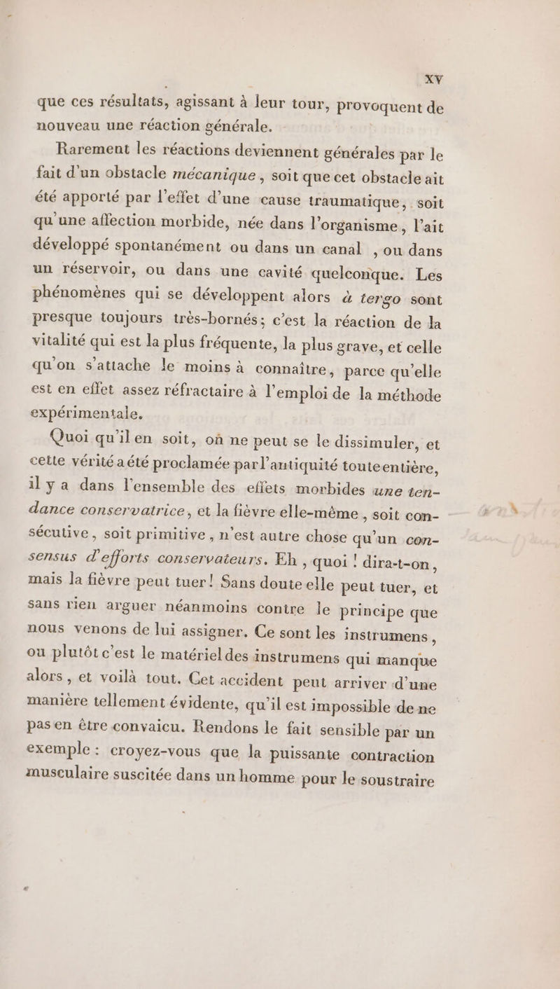 que ces résultats, agissant à leur tour, provoquent de nouveau une réaction générale. | Rarement les réactions deviennent générales par le fait d'un obstacle mécanique , soit que cet obstacle ait été apporté par l'effet d’une cause traumatique , soit qu'une affection morbide, née dans l'organisme, l’ait développé spontanément ou dans un canal , Où dans un réservoir, ou dans une cavité quelconque. Les phénomènes qui se développent alors à tergo sont presque toujours très-bornés; c’est la réaction de la vitalité qui est la plus fréquente, la plus grave, et celle qu'on s'attache le moins à connaître, parce qu'elle est en effet assez réfractaire à l'emploi de la méthode expérimentale. Quoi qu’ilen soit, où ne peut se le dissimuler, et cette vérité a été proclamée par l'antiquité toute entière, il y a dans l'ensemble des effets morbides une ten- dance conservatrice, et la fièvre elle-même , Soit con- sécutive, soit primitive , n’est autre chose qu'un con- sensus d'efforts conservateurs. Eh , quoi : dira-t-on, mais la fièvre peut tuer! Sans doute elle peut tuer, et sans rien arguer néanmoins contre le principe que nous venons de lui assigner, Ce sont les instrumens \ ou plutôt c’est le matériel des instrumens qui manque alors , et voilà tout. Cet accident peut arriver d’une manière tellement évidente, qu'il est impossible de ne pas en être convaicu. Rendons le fait sensible par un exemple: croyez-vous que la puissanie contraction musculaire suscitée dans un homme pour le soustraire