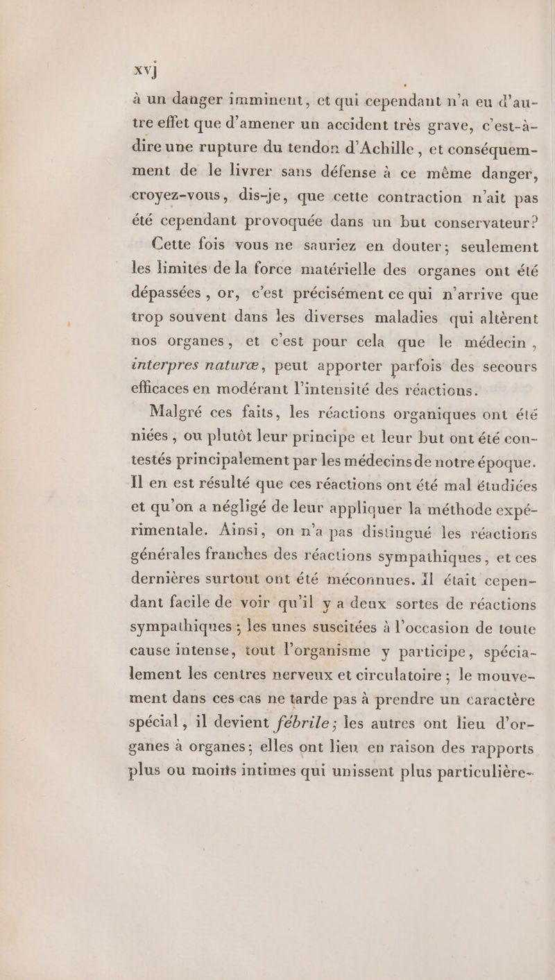 XV] à un danger imminent, et qui cependant n’a eu d’au- tre effet que d'amener un accident très grave, c’est-à- dire une rupture du tendon d'Achille , et conséquem- ment de le livrer sans défense à ce même danger, croyez-vous, dis-je, que cette contraction n'ait pas été cependant provoquée dans un but conservateur? Cette fois vous ne sauriez en douter; seulement les limites de la force matérielle des organes ont été dépassées , or, c’est précisément ce qui n'arrive que trop souvent dans les diverses maladies qui altèrent nos organes, et cest pour cela que le médecin, interpres naturæ, peut apporter parfois des secours efficaces en modérant l'intensité des réactions. Malgré ces faits, les réactions organiques ont été niées , où plutôt leur principe et leur but ont été con- testés principatement par les médecins de notre époque. Il en est résulté que ces réactions ont été mal étudiées et qu'on a négligé de leur appliquer la méthode expé- rimentale. Ainsi, on n’a pas distingué les réactions générales franches des réactions sympathiques, et ces dernières surtout ont été méconnues. Il était cepen- dant facile de voir qu’il y a deux sortes de réactions sympathiques ; les unes suscitées à l’occasion de toute cause intense, tout l'organisme y participe, spécia- lement les centres nerveux et circulatoire ; le mouve- ment dans ces cas ne tarde pas à prendre un caractère spécial , il devient fébrile ; les autres ont lieu d’or- ganes à organes; elles ont lien en raison des rapports plus ou moins intimes qui unissent plus particulière-