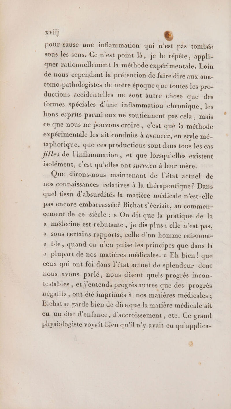 pour eause une inflammation qui n’est pas tombée sous les sens. Ce n’est point là, je le répète, appli- quer rationnellement la méthode expérimentale, Loin de nous cependant la prétention de faire dire aux ana- tomo-pathologistes de notre époque que toutes les pro- ductions accidentelles ne sont autre chose que des formes spéciales d’une inflammation chronique, les bons esprits parmi eux ne soutiennent pas cela, mais ce que nous ne pouvons croire, c'est qué la méthode expérimentale les ait conduits à avancer, en style mé- täphorique, que ces productions sont dans tous les cas Julles de l'inflammation, et que lorsqu'elles existent isolément, c’est qu’elles ont survécu à leur mère. Que dirons-nous maintenant de l’état actuel de nos connaissances relatives à la thérapeutique? Dans quel tissu d’absurdités la matière médicale n’est-elle pas encore embarrassée? Bichat s’écriait, au commen- cement de ce siècle : « On dit que la pratique de la « médecine est rebutante, je dis plus ; elle n’est pas, « sous certains rapports, celle d’un homme raisonna- « ble, quand on n’en puise les principes que dans la « plupart de nos matières médicales. » Eh bien! que ceux qui ont foi dans l’état actuel de splendeur dont nous avons parlé, nous disent quels progrès incon- testables , et j'entends progrès autres que des progrès négatifs , ont été imprimés à nos matières médicales ; Bichat se garde bien de dire que la matière médicale ait eu un état d'enfance; d’accroissement , etc. Ce grand physiologiste voyait bien qu'il n’y avait eu qu'applica- Pa