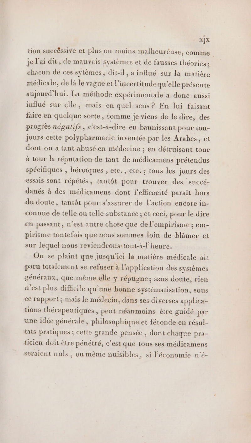 X}x tion succêssive et plus ou moins malheuréuse, comme je l'ai dit, de mauvais systèmes et de fausses théories ; chacun de ces sytèmes, dit-il, a influé sur la matière médicale, de là le vague et l’incertitudequ'elle présente aujourd'hui. La méthode expérimentale a donc aussi influé sur elle, mais en quel sens? En lui faisant faire en quelque sorte, comme Je viens de le dire, des progrès négatifs, c’est-à-dire en bannissant pour tou- Jours cette polypharmacie inventée par les Arabes, et dont on a tant abusé en médecine ; en détruisant tour à tour la réputation de tant de médicamens prétendus spécifiques , héroïques , etc. , etc. ; tous les jours des essais sont répétés, lantôt pour trouver des succé- danés à des médicamens dont l'efficacité paraît hors du doute, tantôt pour s'assurer de l’action encore in- connue de telle ou telle substance ; et ceci, pour le dire en passant, n'est autre chose que de l’empirisme ; em- pirisme toutefois que nous sommes loin de blâmer et sur lequel nous reviendrons-:tout-à-l’heure. On se plaint que jusqu'ici la matière médicale ait paru totalement se refuser à l'application des systèmes généraux, que même-elle ÿ répugne; sans doute, rien n'est plus dificile qu’une bonne systématisation, sous ce rapport; mais le médecin, dans ses diverses applica- tions thérapeutiques , peut néanmoins être guidé par une idée générale, philosophique et féconde en résul- tats pratiques ; cette grande pensée, dont chaque pra- ticien doit être pénétré, c’est que tous ses médicamens seraient nuls, ou même nuisibles, si l’économie n'é-