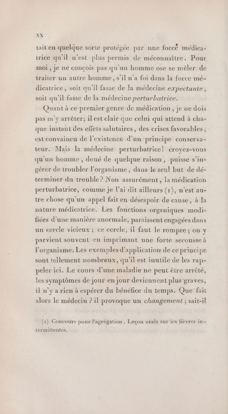 tait en quelque sorte protégée par une forcé médica- urice qu'il n’est plus permis de méconnaître. Pour moi ; je ne conçois pas qu'un homme ose se mèler de traiter un autre homme, s’il n'a foi dans la force mé- dicatrice , soit qu’il fasse de la médecine expectante , soit qu'il fasse de la médecine perturbatrice. Quant à ce premier genre de médication , je ne dois pas nv'y arrêter; ilest clair que celui qui attend à cha- que instant des effets salutaires, des crises favorables ; est convaincu de l'existence d’un principe conserva- teur. Mais la médecine perturbatrice! CrOYEZ-VOUS qu'un homme , doué de quelque raison, puisse s’in- gérer de troubler l'organisme , dans le seul but de dé- terminer du trouble? Non assurément, la médication perturbatrice, comme je l'ai dit aïlleurs (1), n’est au- tre chose qu'un appel fait en désespoir de cause, à la nature médicatrice. Les fonctions organiques modi- fiées d'une manière anormale, paraissent engagées dans un cercle vicieux ; ce cercle, il faut le rompre; on y parvient souvent en imprimant une forte secousse à l'organisme: Les exemples d'application de ce principe sont tellement nombreux, qu'il est inutile de les rap- peler ici. Le cours d’une maladie ne peut être arrêté, les symptômes de jour en jour deviennent plus-graves, il n’y a rien à espérer du bénéfice du temps. Que fait alors le médecin ? il provoque un changement ; sait-il (tr) Concours pour l’agrégation, Leçon orale sur les fièyres in- termittentes.