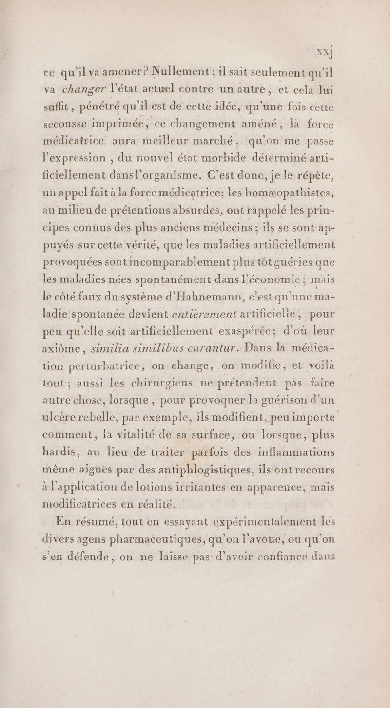 XX] ce qu'il va amener? Nullement ; il sait seulement qu'il va changer l'état actuel contre un autre, et cela Jui suffit , pénétré qu'ilest de cette idée, qu'une fois cette secousse imprimée, ce changement améné, la force médicatrice aura meilleur marché, qu’on me passe l'expression , du nouvel état morbide déterminé aru- ficiellement dans l'organisme. C’est donc, je le répète, un appel fait à la force médicatrice; les homæopathistes, au milieu de prétentions absurdes, ont rappelé les prin- cipes connus des plus anciens médecins ; ils se sont 'aÿ- puyés sur cette vérité, que les maladies ERP ETES provoquées sont incomparablement plus tôtguéries que les maladies nées spontanément dans l'économie; mais le côté faux du système d'Hahnemann, c’est qu'une ma- ladie spontanée devient entièrement artificielie, pour peu qu’elle soit artificiellement exaspérée; d’où leur axiôme, similia similibus curantur. Dans la médica- tion perturbatrice, on change, on modifie, et voilà tout ; aussi les chirurgiens ne prétendent pas faire autre chose, lorsque , pour provoquer la guérison d’un ulcère rebelle, par exemple, ils modifient, peu importe | comment, la vitalité de sa surface, ou lorsque, plus hardis, au lieu de traïter parfois des inflammations même aiguës par des antiphlogistiques, ils ont recours à l'application de lotions irritantes en apparence, mais modificatrices en réalité. | En résumé, tout en essayant expérimentalement les divers agens pharmaceutiques, qu’on l'avoue, ou qu’on s’en défende, on ne laisse pas d’avoir confiance dans