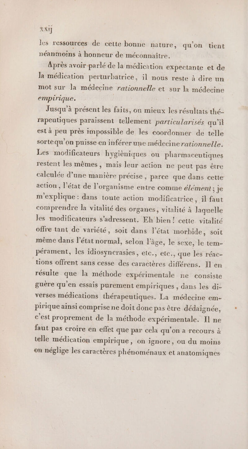 XI] les ressources de cette bonne nature, qu'on tient néanmoins à honneur de méconnaître. Après avoir-parlé de la médication expectante et de la médication perturbatricé, il nous reste à dire un mot sur la médecine rationnelle et sur la médecine empirique. | Jusqu’à présent les faits, ou mieux les résultats thé- rapeutiques paraissent tellement particularisés qu’il est à peu près impossible de les coordonner de telle sortequ'on puisse.en inférer une médecinerationnelle. Les modificateurs hygièniques ou pharmaceutiques restent les mêmes, mais leur action ne peut pas être calculée d’une manière précise , parce que dans cette acüon , l’état de l’organisme entre comme élément ; Je m'explique : dans toute action modificatrice ; il faut comprendre la vitalité des organes, vitalité À laquelle les modificateurs s'adressent. Eh'bien! cette vitalité offre tant de variété, soit dans l’état morbide, soit même dans l'état normal, selon l'âge, le sexe, le tem- pérament, les idiosyncrasies, etc., eic., que les réac- tions offrent sans cesse des caractères différens. Il en résulte que la méthode expérimentale ne consiste guère qu'en essais purement empiriques , dans les di- verses médications thérapeutiques. La médecine em- pirique ainsi comprise ne doit donc pas être dédaignée, c'est proprement de la méthode expérimentale. Il ne faut pas croire en effet que par cela qu’on a recours à telle médication empirique, on ignore, ou du moins on néglige les caractères phénoménaux et anatomiques