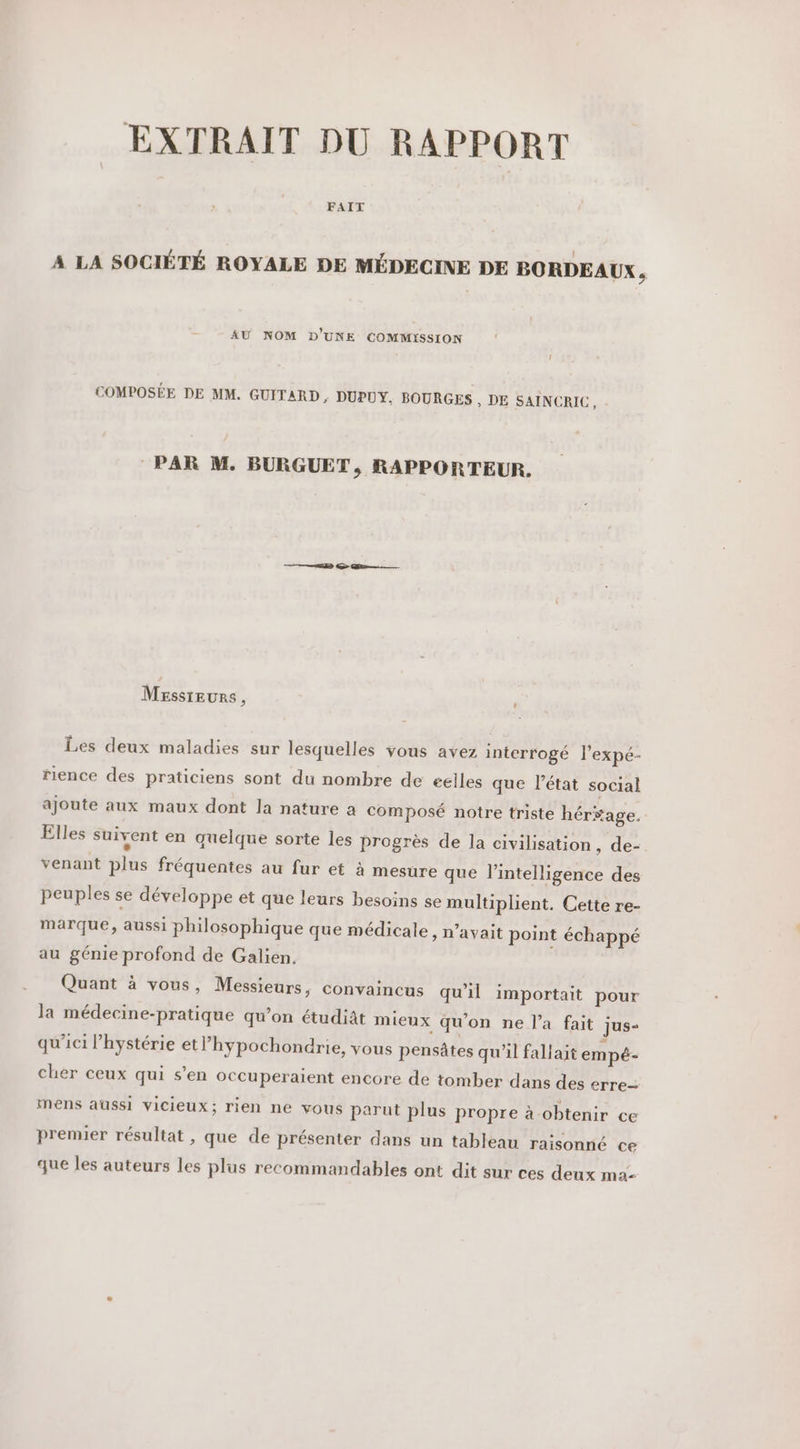 EXTRAIT DU RAPPORT FAIT A LA SOCIÉTÉ ROYALE DE MÉDECINE DE BORDEAUX k AU NOM D'UNE COMMISSION u COMPOSÉE DE MM. GUITARD ; DUPUY. BOURGES , DE SAINCRIC, PAR M. BURGUET, RAPPORTEUR. Messieurs, Les deux maladies sur lesquelles vous avez interrogé l'expé- rience des praticiens sont du nombre de eélles que l’état social ajoute aux maux dont la nature a composé notre triste hér$age. Elles suivent en quelque sorte les progrès de la civilisation , de- venant plus fréquentes au fur et à mesure que l'intelligence des peuples se développe et que leurs besoins se multiplient. Cette re- marque, aussi philosophique que médicale, n'avait point échappé au génie profond de Galien. Quant à vous, Messieurs, convaincus qu'il importait pour la médecine-pratique qu’on étudiat mieux qu'on ne l’a fait jus qu'ici l’hystérie etl’hypochondrie, vous pensâtes qu'il fallait empé- cher ceux qui s’en OCCuperaient encore de tomber dans des erre- mens aussi vicieux; rien ne vous parut plus propre à obtenir ce premier résultat , que de présenter dans un tableau raisonné ce que les auteurs les plus recommandables ont dit sur ces deux ma-