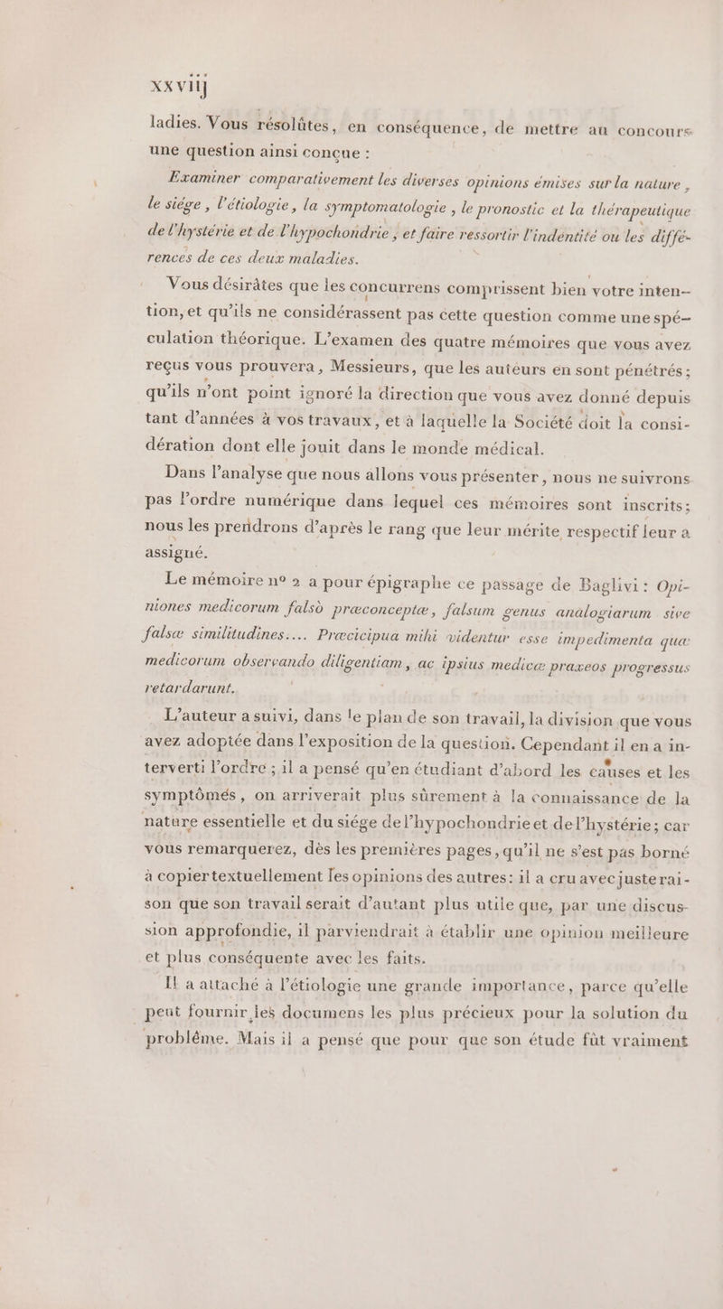 XX vil] ladies. Vous résolûtes, en conséquence, de mettre au concours une question ainsi conçue : Examiner comparativement les diverses opinions émises sur la nature , le siège , l’étiologie, la symptomatologie , le pronostic et La thérapeutique de l'hystés rie et de l'hypochondrie ; et faire ressortir l'indéntité ou les diffe- rences de ces deux maladies. Vous désirâtes que ies concurrens comprissent bien votre inten- tion, et qu’ils ne considérassent pas cette question comme une spé— culation théorique. L'examen des quatre mémoires que vous avez reçus vous prouvera, Messieurs, que les auteurs en sont pénétrés ; qu’ils n’ont point ignoré la direction que vous avez donné depuis tant d’années à vos travaux, et à laquelle la Société doit la consi- dération dont elle jouit dans le monde médical. Dans l'analyse que nous allons vous présenter, nous ne suivrons pas l’ordre numérique dans lequel ces mémoires sont inscrits ; nous les preridrons d’ après le rang que leur mérite respectif leur a assigné. Le mémoire n° » a pour épigraphe ce passage de Baglivi: Opi- niones medicorum falsd Pr&amp;conceptæ, falsum genus analogiarum sive falsæ similitudines..… Prœcicipua mihi videntur esse impedimenta qu medicorum observando diligentiam , ac ipsius medicæ praxeos progressus retardarunt. L'auteur a suivi, dans le plan de son travail, la division que vous avez adoptée dans l'exposition de la question. Cependant il en a in- terverti l’ordre ; il a pensé qu’en étudiant d’abord les causes et les symptômés , On arriverait plus sûrement à la connaissance de la nature essentielle et du siége del’hypochondrieet delhystérie; car vous remarquerez, dès les premières pages, qu’il ne s’est pas borné à copiertextuellement [es opinions des autres: il a cru avec juste rai- son que son travail serait d'autant plus utile que, par une discus- sion approfondie, il parviendrait à établir une opinion meilleure et plus conséquente avec les faits. IL a attaché à l’étiologie une grande importance, parce qu’elle peut fournir les documens les plus précieux pour la solution du probléme. Mais il a pensé que pour que son étude füt vraiment