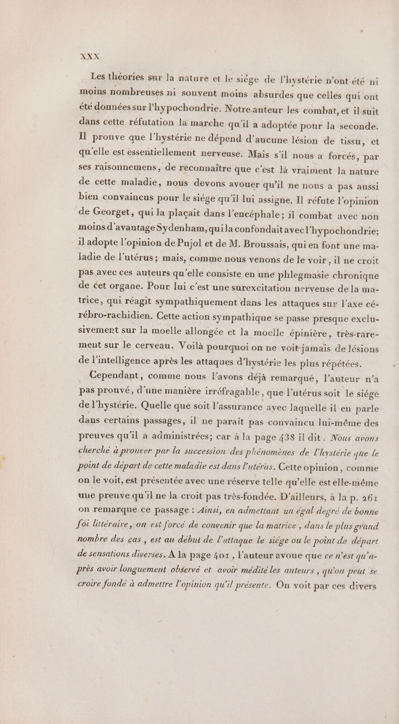 Les théories sur Ja nature et le siége de l’hystérie n’ont été ni moins nombreuses ni souvent moins absurdes que celles qui ont été données sur l’hypochondrie. Notre.auteur les combat, et il suit dans cette réfutation la marche qu'il a adoptée pour la seconde. II prouve que l’hystérie ne dépend d'aucune lésion de tissu, et qu'elle est essentiellement nerveuse. Mais s’il nous à forcés, par ses raisonnemens, de reconnaître que c’ést là vraiment la nature de cette maladie, nous devons avouer qu’il ne nous à pas aussi bien convaincus pour le siége qu’il lui assigne. Il réfute l'opinion de Georget, qui la plaçait dans l’encéphale ; il combat avec non moins d'avantageSydenham, quila confondaitavec l’hypochondrie; il adopte l’opinion de Pujol et de M. Broussais, qui en font une ma- fadie de l'utérus; mais, comme nous venons de le voir il ne croit pas avec ces auteurs qu'elle consiste en une phlegmasie chronique de cet organe. Pour lui c’est une surexcitation nerveuse de la ma- trice, qui réagit sympathiquement dans les attaques sur l'axe cé- rébro-rachidien. Cette action sympathique se passe presque exclu- sivement sur la moelle allongée et la moelle épinière, très-rare- ment sur le cerveau. Voilà pourquoi on ne voit jamais de lésions de l'intelligence après les attaques d’hystérie les plus répétées. Cependant, comme nous l'avons déjà remarqué, l’anteur n’a pas prouvé, d’une manière irréfragable , que l'utérus soit le siége de l'hystérie. Quelle que soit l'assurance avec laquelle il en parle dans certains passages, il ne paraît pas convaincu lui-même des preuves qu'il à administrées; car à la page 438 il dit: Nous avons cherché à prouver par la succession des phénomènes de l'hystérie que le point de départ de cette maladie est dans l'utérus. Cette opinion, comme on le voit, est présentée avec une réserve telle qu’elle est elle-même une preuve qu'il ne la croit pas très-fondée. D'ailleurs, à la A6! on remarque.ce passage : Ainsi, en admettant un egal degré de bonne foi littéraire on est forcé de convenir que la matrice , dans le plus grand nombre des cas , est au début de l'attaque le siége ou le point de départ de sensations diverses. À la page 407 , l’auteur avoue que ce n’est qu'a- près avoir longuement observé et avoir médité les auteurs , qu'on peut se croire fondé à admettre l'opinion qu'il présente. On voit par ces divers
