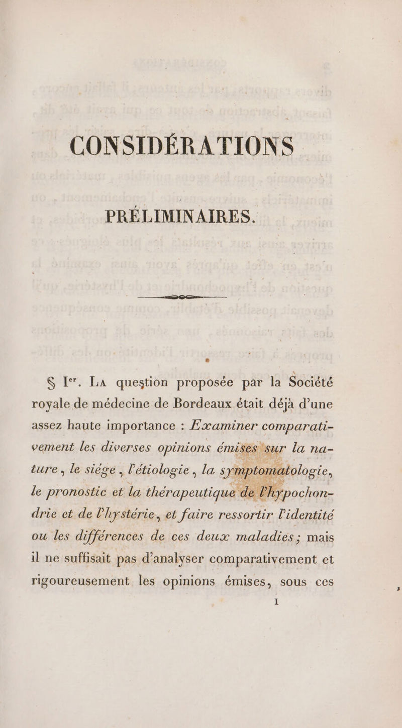 CONSIDÉRATIONS PRÉLIMINAIRES. $ I. LA question proposée par la Société royale de médecine de Bordeaux était déjà d’une assez haute importance : Examiner comparati- vement les diverses opinions émises sur la na- ture, le siège , l’'étiologie, la ohpiarlos ote, le pronostic et la thérapeutique ‘de Phypochon- drie et de l’hystérie, et faire ressortir l'identité ou les differences de ces deux maladies ; mais il ne suffisait pas d'analyser comparativement et rigoureusement les opinions émises, sous ces