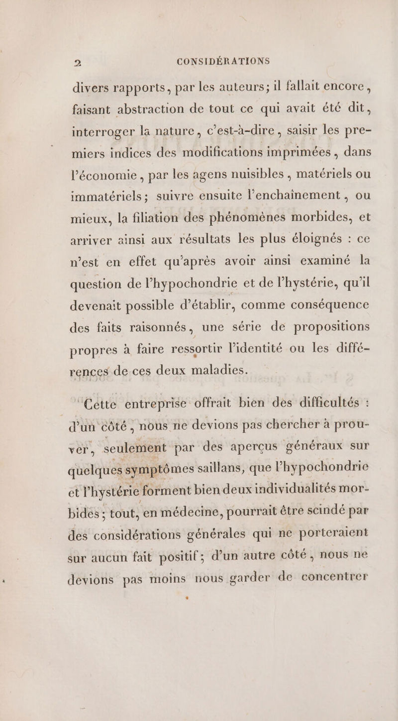 divers rapports, par les auteurs; il fallait encore, faisant abstraction de tout ce qui avait été dit, interroger la nature, c’est-à-dire , saisir les pre- miers indices des modifications imprimées , dans l’économie , par les agens nuisibles , matériels ou immatériels; suivre ensuite l’enchainement , ou mieux, la filiation des phénomènes morbides, et arriver ainsi aux résultats les plus éloignés : ce n’est en effet qu'après avoir ainsi examiné la question de l’hypochondrie et de l’hystérie, qu’il devenait possible d'établir, comme conséquence des faits raisonnés, une série de propositions propres à faire ressortir l'identité ou les diffé- rences de.ces deux maladies. ‘Cette entreprise offrait bien des difficultés : d'un côté , nous ne devions pas chercher à prou- ver, seulement par des aperçus généraux sur quelques symptômes saillans, que l’hypochondrie et l’ hystérie forment bien deux individualités mor- bidés ; tout, en médecine, pourrait être scindé par des considérations générales qui ne porteraient sur aucun fait positif; d’un autre côté, nous ne devions pas moins nous garder de concentrer