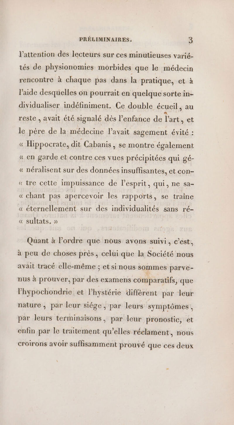 l’attention des lecteurs sur ces minulieuses varié- tés de physionomies morbides que le médecin rencontre à chaque pas dans la pratique, et à l’aide desquelles on pourrait en quelque sorte in- dividualiser indéfiniment. Ce double écueil, au reste , avait été signalé dés l’enfance de l'art et le père de la médecine l’avait sagement évité : « Hippocrate, dit Cabanis , Se montre également « en garde et contre ces vues précipitées qui gé- « néralisent sur des données insuffisantes, et con- «tre cette Impuissance de l'esprit, qui, ne sa- « chant pas apercevoir les rapports, se traîne « éternellement sur des individualités sans ré- « sultats. » Quant à l’ordre que nous avons suivi, c’est, à peu de choses près, celui que la Société nous avait tracé elle-même ; et si nous sommes parve- nus à prouver, par des examens comparatifs, que l’'hypochondrie et hystérie diffèrent par leur nature ; par leur siége , par leurs symptômes ; par leurs terminaisons, par leur pronostic, et enfin par le traitement qu’elles réclament, nous croirons avoir suffisamment prouvé que ces deux \