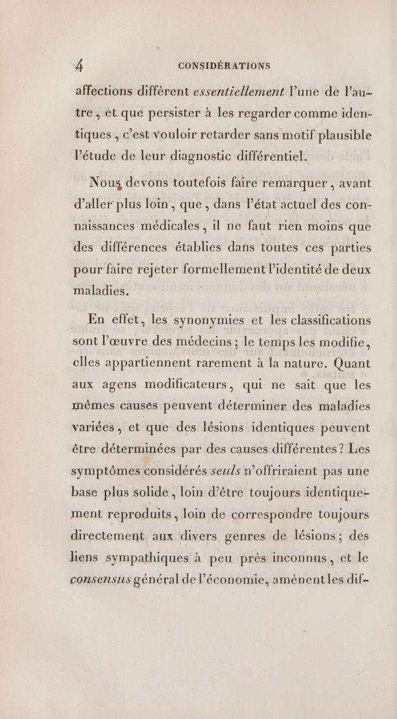 affections différent essentiellement l'une de Pau- tre, et que persister à les regarder comme iden- tiques , c’est vouloir retarder sans motif plausible étude de leur diagnostic différentiel. Nous devons toutefois faire remarquer , avant d’aller plus loin, que , dans l’état actuel des con- naissances médicales ,il ne faut rien moins que des différences établies dans toutes ces parties pour faire rejeter formellement l'identité de deux maladies. En effet, les synonymies et les classifications sont l’œuvre des médecins ; le temps les modifie, elles appartiennent rarement à la nature. Quant aux agens modificateurs, qui ne sait que les mêmes causes peuvent déterminer des maladies variées , et que des lésions identiques peuvent être déterminées par des causes différentes? Les symptômes considérés seuls n’offriraient pas une base plus solide, loin d’être toujours identique- ment reproduits, loin de correspondre toujours directement aux divers genres de lésions; des liens sympathiques à peu prés inconnus, et le consensus général de l’économie, amènent les dif-
